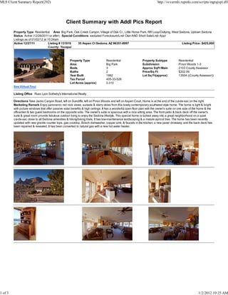 MLS Client Summary Report(292)                                                                                              http://svvarmls.rapmls.com/scripts/mgrqispi.dll




                                                  Client Summary with Addl Pics Report
         Property Type Residential Area Big Park, Oak Creek Canyon, Village of Oak Cr., Little Horse Park, RR Loop/Outlying, West Sedona, Uptown Sedona
         Status Active (12/26/2011 or after) Special Conditions excluded Foreclosure/Lndr Own AND Short Sale/Lndr Appr
         Listings as of 01/02/12 at 10:24am
         Active 12/27/11             Listing # 131919   35 Aspen Ct Sedona, AZ 86351-8997                                          Listing Price: $425,000
                                     County: Yavapai



                                                      Property Type                Residential                  Property Subtype             Residential
                                                      Area                         Big Park                     Subdivision                  Pinon Woods 1-3
                                                      Beds                         3                            Approx SqFt Main             2103 County Assessor
                                                      Baths                        2                            Price/Sq Ft                  $202.09
                                                      Year Built                   1992                         Lot Sq Ft(approx)            13504 ((County Assessor))
                                                      Tax Parcel                   405-33-528
                                                      Lot Acres (approx)           0.310
         See Virtual Tour

         Listing Office Russ Lyon Sotheby's International Realty

         Directions Take Jacks Canyon Road, left on Suncliffe, left on Pinon Woods and left on Aspen Court. Home is at the end of the cul-de-sac on the right.
         Marketing Remark Enjoy panoramic red rock views, sunsets & starry skies from this lovely contemporary southwest style home. The home is light & bright
         with picture windows that offer passive solar benefits & high ceilings. It has a wonderful open floor plan with the owner's suite on one side of the home & the
         office/den & two guest bedrooms on the opposite side. The owner's suite is spacious with a nice sitting area. The front patio & back deck off the owner's
         suite & great room provide fabulous outdoor living to enjoy the Sedona lifestyle. This special home is tucked away into a great neighborhood on a quiet
         cul-de-sac close to all Sedona amenities & hiking/biking trails. It has low-maintenance landscaping & a mature apricot tree. The home has been recently
         updated with new granite counter tops, gas cooktop, Bosch dishwasher, copper sink, & faucets in the kitchen; a new paver driveway; and the back deck has
         been repaired & resealed. It has been converted to natural gas with a new hot water heater.




1 of 3                                                                                                                                                      1/2/2012 10:25 AM
 