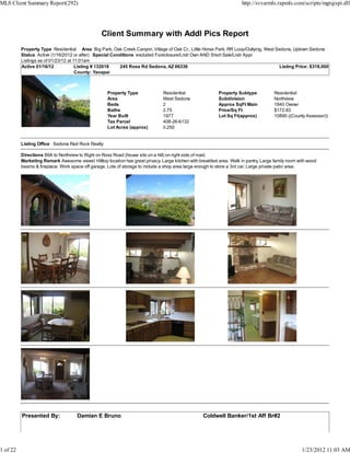 MLS Client Summary Report(292)                                                                                         http://svvarmls.rapmls.com/scripts/mgrqispi.dll




                                                 Client Summary with Addl Pics Report
          Property Type Residential Area Big Park, Oak Creek Canyon, Village of Oak Cr., Little Horse Park, RR Loop/Outlying, West Sedona, Uptown Sedona
          Status Active (1/16/2012 or after) Special Conditions excluded Foreclosure/Lndr Own AND Short Sale/Lndr Appr
          Listings as of 01/23/12 at 11:01am
          Active 01/16/12             Listing # 132018  245 Ross Rd Sedona, AZ 86336                                                Listing Price: $318,000
                                      County: Yavapai



                                                    Property Type               Residential                Property Subtype            Residential
                                                    Area                        West Sedona                Subdivision                 Northview
                                                    Beds                        2                          Approx SqFt Main            1840 Owner
                                                    Baths                       2.75                       Price/Sq Ft                 $172.83
                                                    Year Built                  1977                       Lot Sq Ft(approx)           10890 ((County Assessor))
                                                    Tax Parcel                  408-26-6132
                                                    Lot Acres (approx)          0.250


          Listing Office Sedona Red Rock Realty

          Directions 89A to Northview to Right on Ross Road (house sits on a hill) on right side of road.
          Marketing Remark Awesome views! Hilltop location has great privacy. Large kitchen with breakfast area. Walk in pantry. Large family room with wood
          beams & fireplace. Work space off garage. Lots of storage to include a shop area large enough to store a 3rd car. Large private patio area.




          Presented By:              Damian E Bruno                                                 Coldwell Banker/1st Aff Br#2




1 of 22                                                                                                                                             1/23/2012 11:03 AM
 