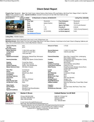 MLS Client Detail Report(294)                                                                                              http://svvarmls.rapmls.com/scripts/mgrqispi.dll




                                                                   Client Detail Report
          Property Type Residential Area Oak Creek Canyon, Uptown Sedona, West Sedona, RR Loop/Outlying, Little Horse Park, Village of Oak Cr., Big Park
          :Status Active (2/20/2012 or after) Special Conditions excluded Foreclosure/Lndr Own AND Short Sale/Lndr Appr
          Listings as of 02/27/12 at 1:15pm
          Active 02/22/12             Listing # 132364     20 Blackhawk Ln Sedona, AZ 86336-6279                                 Listing Price: $225,000
                                      County: Coconino
                                                   Prop Type                 Residential              Prop Subtype(s)         Residential
                                                Area                            Uptown Sedona               Subdivision                  Wentworth
                                                Beds                            2                           Approx SqFt Main             1416 County Assessor
                                                Baths                           1.75                        Price/Sq Ft                  $158.90
                                                Year Built                      1975                        Lot Sq Ft (approx)           10454 ((County Assessor))
                                                Tax Parcel                      401-26-005A                 Lot Acres (approx)           0.240
                                                See Additional Pictures

          Listing Office RE/MAX Sedona

          Directions Brewer Road to Blackhawk, left to home on left. 20 Blackhawk Lane.
          Marketing Remark Great Views! From this Cute Cottage Style Home in the Heart of Sedona. A stroll down to the Creek! Close to Shopping, Galleries and
          Trails. This is a Great Starter Home or Get-A-Way Retreat in Sedona!

           Total # of Rooms            6.00                                             Amount of Taxes               1179.42
           Tax Year                    2012
          Room Information
           Master Bedroom              11.20x12.80 Level: Main                          Second Bedroom                11.20x12.10 Level: Main
           Living Room                 12.80x18.10 Level: Main                          Dining Room                   10x9.40 Level: Main
           Kitchen                     10x9 Level: Main
          Features
           Appliances Included         Refrigerator, Washer/Dryer, Microwave,           External Amenities            Open Patio, Covered Patio, Landscaping,
                                       Range/Oven                                                                     Storm Gutters, Gutters
           Internal Amenities          Garage Door Opener, Smoke Detector               Cooling                       Refrig/Central, Room Refrigeration, Ceiling
                                                                                                                      Fan, Individual A/C
           Heating                     Forced Gas, Wood                                 Fireplace                     Wood Stove
           Windows                     Single Pane, Screens                             Window Coverings              Horizontal Blind, Vertical Blind
           Kitchen Features            Electric, Gas, Breakfast Bar                     Living Room Features          Ceiling Fan, Exist
           Master Bedroom Desc         With Bath, 2 Closets                             Other Rooms                   Study/Den/Library, Storage, Arizona Room,
                                                                                                                      Laundry, Rec/Game Room
           Floor Plan                  Conventional                                     Levels                        Single Level
           Floors                      Carpet, Tile                                     Style                         Cottage
           Construction                Wood/Frame, Block                                Roof Materials                Composition Shingle
           Foundation                  Slab                                             Basement                      None
           Handicap Features           None                                             Mobile Home Type              None
           Flood Zone                  Verify                                           Buildings                     Other See Remarks
           Parking                     3 or more, Off Street                            Garage/Carport                Garage 1 Car
           Road Access Type            City, Paved                                      Road Maintenance              City Maintained
           On-Site Wtr Trt Sys         None                                             Utilities Installed           Electricity, Natural Gas, Private Water, Sewer
                                                                                                                      (City)
           Water Heater                Natural Gas                                      Irrigation                    None
           Pet Privileges              Domestics                                        Location                      Mountain Views, Red Rocks, Trees, View
           Views                       Mountains, Red Rocks/Boulders                    Homeowners Warranty           None
           Special Conditions          Not Applicable

          Presented By:             Damian E Bruno                                                  Coldwell Banker/1st Aff Br#2
                                     Primary: 928-202-0038                                          6486 SR 179 Suite 102
                                     Secondary: 928-284-0123                                        Sedona, AZ 86351
                                     Other: 928-202-0038                                            928-284-0123
                                                                                                    Fax : 928-284-6804
                                    E-mail: Damian.Bruno@CBSedona.com
          February 2012             Web Page: http://www.Sedonarealestateagents.com
                                     Featured properties may not be listed by the office/agent presenting this brochure.
                                       Information has not been verified, is not guaranteed, and is subject to change.
                                                Copyright ©2012 Rapattoni Corporation. All rights reserved.
                                                                  U.S. Patent 6,910,045




1 of 22                                                                                                                                                  2/27/2012 1:15 PM
 