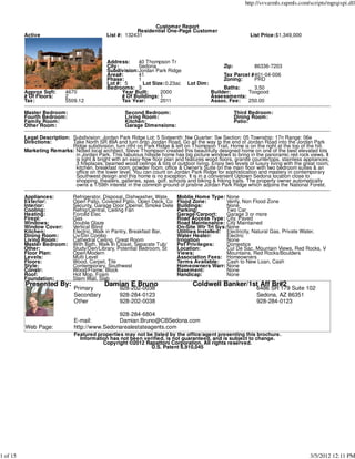 http://svvarmls.rapmls.com/scripts/mgrqispi.dll



                                                                Customer Report
                                                          Residential One-Page Customer
          Active                              List #: 132431                                                   List Price:$1,349,000




                                              Address:    40 Thompson Tr
                                              City:       Sedona                                  Zip:          86336-7203
                                              Subdivision:Jordan Park Ridge
                                              Area#:      41                                      Tax Parcel #401-04-006
                                              Phase:      1                                       Zoning:     PRD
                                              Lot #: 5       Lot Size: 0.23ac     Lot Dim:
                                              Bedrooms: 3                                         Baths:    3.50
          Approx Sqft:      4670                    Year Built:     2000                     Builder:     Toogood
          # Of Floors:      2                       # Of Buildings: 1                        Assessments:
          Tax:              5509.12                 Tax Year:       2011                     Assoc. Fee:  250.00

          Master Bedroom:                             Second Bedroom:                                    Third Bedroom:
          Fourth Bedroom:                             Living Room:                                       Dining Room:
          Family Room:                                Kitchen:                                           Patio:
          Other Room:                                 Garage Dimensions:

          Legal Description: Subdivision: Jordan Park Ridge Lot: 5 Sixteenth: Nw Quarter: Sw Section: 05 Township: 17n Range: 06e
          Directions:        Take North SR 89A and turn onto Jordan Road. Go all the way to the end of Jordan Road into the Jordan Park
                             Ridge subdivision, turn ritht on Park Ridge & left on Thompson Trail. Home is on the right at the top of the hill.
          Marketing Remarks: Noted local architect, Steve Thompson created this beautifully designed home on one of the best elevated lots
                              in Jordan Park. This fabulous hillside home has big picture windows to bring in the panoramic red rock views. It
                              is light & bright with an easy-flow floor plan and features wood floors, granite countertops, stainless appliances,
                              3 fireplaces, beamed wood ceilings & lots of outdoor living. Enjoy two levels of luxury living with the great room,
                              kitchen, breakfast room, powder room, office & Owner's Suite on the main floor with two bedroom suites & an
                              office on the lower level. You can count on Jordan Park Ridge for sophistication and mastery in contemporary
                              Southwest design and this home is no exception. It is in a convenient Uptown Sedona location close to
                              shopping, theaters, galleries, spas, golf, schools and biking & hiking trails. The property owner automatically
                              owns a 1/59th interest in the common ground of pristine Jordan Park Ridge which adjoins the National Forest.

          Appliances:          Refrigerator, Disposal, Dishwasher, Wate      Moblie Home Type: None
          Exterior:            Open Patio, Covered Patio, Open Deck, Co      Flood Zone:          Verify, Non Flood Zone
          Interior:            Security, Garage Door Opener, Smoke Dete      Buildings:           None
          Cooling:             Refrig/Central, Ceiling Fan                   Parking:             Two Car
          Heating:             Forced Elec                                   Garage/Carport:      Garage 3 or more
          Firepl:              Gas                                           Road Access Type: City, Paved
          Windows:             Double Glaze                                  Road Maintenance: City Maintained
          Window Cover:        Vertical Blind                                On-Site Wtr Trt Sys:None
          Kitchen:             Electric, Walk in Pantry, Breakfast Bar,      Utilities Installed: Electricity, Natural Gas, Private Water,
          Dining Room:         Liv/Din Combo                                 Water Heater:        Electric
          Living Room:         Cathedral Ceiling, Great Room                 Irrigation           None
          Master Bedroom:      With Bath, Walk In Closet, Separate Tub/      Pet Privileges:      Domestics
          Other:               Study/Den/Library, Potential Bedroom, St      Location:            Cul De Sac, Mountain Views, Red Rocks, V
          Floor Plan:          Open/Modern                                   Views:               Mountains, Red Rocks/Boulders
          Levels:              Multi Level                                   Association Fees: Homeowners
          Floors:              Wood, Carpet, Tile                            Terms Available:     Cash to New Loan, Cash
          Style:               Contemporary, Southwest                       Homeowners Warr: None
          Constr:              Wood/Frame, Block                             Basement:            None
          Roof:                Hot Mop, Foam                                 Handicap:            None
          Foundation:          Stem Wall, Slab
          Presented By:                      Damian E Bruno                         Coldwell Banker/1st Aff Br#2
                               Primary              928-202-0038                                                 6486 SR 179 Suite 102
                               Secondary            928-284-0123                                                 Sedona, AZ 86351
                               Other                928-202-0038                                                 928-284-0123

                                               928-284-6804
                               E-mail:         Damian.Bruno@CBSedona.com
          Web Page:            http://www.Sedonarealestateagents.com
                               Featured properties may not be listed by the office/agent presenting this brochure.
                                 Information has not been verified, is not guaranteed, and is subject to change.
                                          Copyright ©2012 Rapattoni Corporation. All rights reserved.
                                                             U.S. Patent 6,910,045




1 of 15                                                                                                                                 3/5/2012 12:11 PM
 