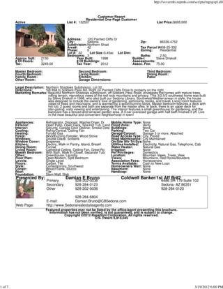 http://svvarmls.rapmls.com/scripts/mgrqispi.dll



                                                              Customer Report
                                                        Residential One-Page Customer
         Active                             List #: 132537                                               List Price:$695,000




                                            Address:    120 Painted Cliffs Dr
                                            City:       Sedona                          Zip:        86336-4752
                                            Subdivision:Northern Shad
                                            Area#:      42                              Tax Parcel #408-25-332
                                            Phase:      0                               Zoning:     Residential
                                            Lot #: 32     Lot Size:0.45ac Lot Dim:
                                            Bedrooms: 3                                 Baths:      2.50
         Approx Sqft:     2130                    Year Built:     1998             Builder:      Steve Driskoll
         # Of Floors:     1                       # Of Buildings:                  Assessments:
         Tax:             3249.00                 Tax Year:       2012             Assoc. Fee:   75.00

         Master Bedroom:                           Second Bedroom:                                Third Bedroom:
         Fourth Bedroom:                           Living Room:                                   Dining Room:
         Family Room:                              Kitchen:                                       Patio:
         Other Room:                               Garage Dimensions:

         Legal Description: Northern Shadows Subdivision, Lot 32
         Directions:        SR 89A to Soldiers Pass Rd. Right on Painted Cliffs Drive to property on the right.
         Marketing Remarks: Beautiful Northern Shadows subdivision, off Soldiers Pass Road, envelopes the homes with mature trees,
                             rolling terrain, marvelous views of the red rock mountains and privacy. This 3/2.5/3 southwest home was built
                             by Steve Driskoll in 1998, who also built our Sedona Library. Southwest/Mediterranean in style, the house
                             was designed to include the owners' love of gardening, astronomy, books, and travel. Living room features
                             views of trees and mountains, and is warmed by a wood-burning stove. Master bedroom features a deck with
                             hot tub. 2 guest rooms and bath are separate from the master area. In back, there is an upper deck for
                             star-gazing, vista viewing and entertaining. The interior features a small greenhouse for gardening, and the
                             backyard has a fenced and terraced garden area. A 3-car oversized garage with half bath finishes it off. Live
                             in the most beautiful and convenient neighborhood in town!

         Appliances:         Refrigerator, Disposal, Washer/Dryer, Di     Moblie Home Type: None
         Exterior:           Open Patio, Open Deck, Spa/Hot Tub, Land     Flood Zone:          Verify
         Interior:           Security, Garage Door Opener, Smoke Dete     Buildings:           None
         Cooling:            Refrig/Central, Ceiling Fan                  Parking:             Two Car
         Heating:            Forced Gas                                   Garage/Carport:      Garage 3 or more, Attached
         Firepl:             Woodburning Fireplac, Wood Stove             Road Access Type: City, Paved
         Windows:            Double Glaze, Screens                        Road Maintenance: City Maintained
         Window Cover:       Draperies                                    On-Site Wtr Trt Sys:None
         Kitchen:            Electric, Walk in Pantry, Island, Breakf     Utilities Installed: Electricity, Natural Gas, Telephone, Cab
         Dining Room:        Formal                                       Water Heater:        Natural Gas
         Living Room:        Cathedral Ceiling, Ceiling Fan, Great Ro     Irrigation           None
         Master Bedroom:     With Bath, Walk In Closet, Separate Tub/     Pet Privileges:      Domestics
         Other:              Greenhouse, Laundry                          Location:            Mountain Views, Trees, View
         Floor Plan:         Open/Modern, Split Bedroom                   Views:               Mountains, Red Rocks/Boulders
         Levels:             Single Level                                 Association Fees: Homeowners
         Floors:             Carpet, Tile                                 Terms Available: Cash to New Loan
         Style:              Contemporary, Southwest                      Homeowners Warr: None
         Constr:             Wood/Frame, Stucco                           Basement:            None
         Roof:               Tile                                         Handicap:            None
         Foundation:         Stem Wall, Slab
         Presented By:                     Damian E Bruno                       Coldwell Banker/1st Aff Br#2
                              Primary            928-202-0038                                               6486 SR 179 Suite 102
                              Secondary          928-284-0123                                               Sedona, AZ 86351
                              Other              928-202-0038                                               928-284-0123

                                              928-284-6804
                              E-mail:         Damian.Bruno@CBSedona.com
         Web Page:            http://www.Sedonarealestateagents.com
                             Featured properties may not be listed by the office/agent presenting this brochure.
                               Information has not been verified, is not guaranteed, and is subject to change.
                                        Copyright ©2012 Rapattoni Corporation. All rights reserved.
                                                           U.S. Patent 6,910,045




1 of 7                                                                                                                            3/19/2012 6:00 PM
 