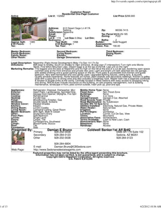 http://svvarmls.rapmls.com/scripts/mgrqispi.dll



                                                              Customer Report
                                                        Residential One-Page Customer
          Active                            List #: 132662                                                List Price:$299,900




                                             Address:    612 Desert Sage Ln #17A
                                             City:       Sedona                          Zip:        86336-7415
                                             Subdivision:Nepenthe
                                             Area#:      42                              Tax Parcel #408-29-185
                                             Phase:      3                               Zoning:     PUD
                                             Lot #: 17A    Lot Size:0.08ac Lot Dim:
                                             Bedrooms: 2                                 Baths:      2
          Approx Sqft:     1385                    Year Built:     1998             Builder:      Gold Nuggett
          # Of Floors:     1                       # Of Buildings: 1                Assessments:
          Tax:                                     Tax Year:                        Assoc. Fee:   190.00

          Master Bedroom:                           Second Bedroom:                                Third Bedroom:
          Fourth Bedroom:                           Living Room:                                   Dining Room:
          Family Room:                              Kitchen:                                       Patio:
          Other Room:                               Garage Dimensions:

          Legal Description: Nepenthe (Patio Home Development) Bldg 17a Sec 14-17n-5e
          Directions:        89A west to Shelby. South on Shelby to main entrance. At stop sign (T-intersection) Turn right onto Monte
                             Verde. First lefton Mountain Lilac. Desert Sage is at the top of the hill. Last unit on the right
          Marketing Remarks: The biggest and the best at Nepenthe and it's high on the hill at the end of a cul de sac, bordering open space
                              common area at the front entrance and private rear yard. Light and bright unit with attached two car garage,
                              with added shelving and a guest parking space on the lot. Front patio is accessible from kitchen and guest
                              bedroom. Very well maintained and very gently used. Upgraded lighting fixtures, ceiling fans, & faucets.
                              Quality window treatments. Home features art niches, plant shelves and decorative moldings. Kitchen is galley
                              style with a pass thru to dining area and also includes a breakfast nook. Master bath has a seperate commode
                              & shower & double sinks at the vanity. Centrally located in West Sedona with easy access to shopping hiking
                              and dining. NHOA dues include insurance on the building, on site property management, roof & building
                              maintenance, landscape in front, pest control outside, trash pick up, pool and spa.

          Appliances:         Refrigerator, Disposal, Dishwasher, Micr    Moblie Home Type: None
          Exterior:           Open Patio, Landscaping, Sprinkler/Drip,    Flood Zone:          Non Flood Zone
          Interior:           Garage Door Opener, Skylights, Fire Spri    Buildings:           None
          Cooling:            Refrig/Central                              Parking:             3 or more
          Heating:            Forced Gas                                  Garage/Carport:      Garage 2 Car, Attached
          Firepl:             Woodburning Fireplac, Gas                   Road Access Type: Private
          Windows:            Double Glaze, Screens                       Road Maintenance: By Subdivision
          Window Cover:       Pleated Shades                              On-Site Wtr Trt Sys:None
          Kitchen:            Electric                                    Utilities Installed: Electricity, Natural Gas, Private Water,
          Dining Room:        Liv/Din Combo                               Water Heater:        Natural Gas
          Living Room:        Cathedral Ceiling, Great Room               Irrigation           None
          Master Bedroom:     With Bath, Walk In Closet                   Pet Privileges:      Domestics
          Other:              Study/Den/Library                           Location:            Corner, Cul De Sac, View
          Floor Plan:         Split Bedroom                               Views:               Mountains
          Levels:             Single Level                                Association Fees: Homeowners
          Floors:             Carpet, Tile                                Terms Available: Cash to New Loan, Cash
          Style:              Contemporary, Southwest                     Homeowners Warr: None
          Constr:             Wood/Frame, Stucco                          Basement:            None
          Roof:               Tile                                        Handicap:            Access
          Foundation:         Slab
          Presented By:                    Damian E Bruno                        Coldwell Banker/1st Aff Br#2
                               Primary            928-202-0038                                               6486 SR 179 Suite 102
                               Secondary          928-284-0123                                               Sedona, AZ 86351
                               Other              928-202-0038                                               928-284-0123

                                               928-284-6804
                               E-mail:         Damian.Bruno@CBSedona.com
          Web Page:            http://www.Sedonarealestateagents.com
                              Featured properties may not be listed by the office/agent presenting this brochure.
                                Information has not been verified, is not guaranteed, and is subject to change.
                                         Copyright ©2012 Rapattoni Corporation. All rights reserved.
                                                            U.S. Patent 6,910,045




1 of 13                                                                                                                             4/2/2012 10:56 AM
 