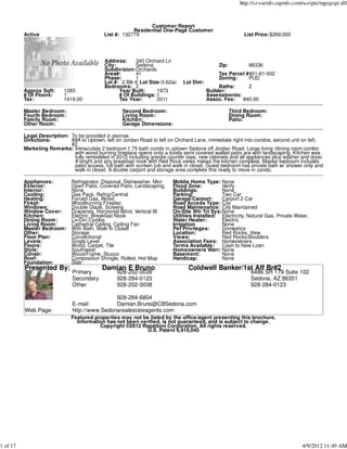 http://svvarmls.rapmls.com/scripts/mgrqispi.dll



                                                              Customer Report
                                                        Residential One-Page Customer
          Active                            List #: 132779                                                List Price:$269,000




                                             Address:     340 Orchard Ln
                                             City:        Sedona                              Zip:          86336
                                             Subdivision:Orchards
                                             Area#:       41                                  Tax Parcel #401-61-002
                                             Phase:       1                                   Zoning:     PUD
                                             Lot #: 2 Blk 6 Lot Size:0.62ac    Lot Dim:
                                             Bedrooms: 2                                       Baths:    2
          Approx Sqft:     1283                    Year Built:     1973                   Builder:
          # Of Floors:     1                       # Of Buildings: 1                      Assessments:
          Tax:             1419.00                 Tax Year:       2011                   Assoc. Fee:  840.00

          Master Bedroom:                           Second Bedroom:                                  Third Bedroom:
          Fourth Bedroom:                           Living Room:                                     Dining Room:
          Family Room:                              Kitchen:                                         Patio:
          Other Room:                               Garage Dimensions:

          Legal Description: To be provided in escrow.
          Directions:        89A to Uptown, left on Jordan Road to left on Orchard Lane, immediate right into condos, second unit on left,
                             #2.
          Marketing Remarks: Immaculate 2 bedroom 1.75 bath condo in uptown Sedona off Jordan Road. Large living /dining room combo
                              with wood burning fireplace opens onto a lovely semi covered walled patio are with landscaping. Kitchen was
                              fully remodeled in 2010 including granite counter tops, new cabinets and all appliances plus washer and dryer.
                              A bright and airy breakfast nook with Red Rock views makes the kitchen complete. Master bedroom includes
                              patio access, full bath with sunken tub and walk in closet. Guest bedroom has private bath w/ shower only and
                              walk in closet. A double carport and storage area complete this ready to move in condo.

          Appliances:         Refrigerator, Disposal, Dishwasher, Micr    Moblie Home Type: None
          Exterior:           Open Patio, Covered Patio, Landscaping,     Flood Zone:          Verify
          Interior:           None                                        Buildings:           None
          Cooling:            Gas Pack, Refrig/Central                    Parking:             Two Car
          Heating:            Forced Gas, Wood                            Garage/Carport:      Carport 2 Car
          Firepl:             Woodburning Fireplac                        Road Access Type: City
          Windows:            Double Glaze, Screens                       Road Maintenance: City Maintained
          Window Cover:       Draperies, Horizontal Blind, Vertical Bl    On-Site Wtr Trt Sys:None
          Kitchen:            Electric, Breakfast Nook                    Utilities Installed: Electricity, Natural Gas, Private Water,
          Dining Room:        Liv/Din Combo                               Water Heater:        Electric
          Living Room:        Cathedral Ceiling, Ceiling Fan              Irrigation           None
          Master Bedroom:     With Bath, Walk In Closet                   Pet Privileges:      Domestics
          Other:              Storage                                     Location:            Red Rocks, View
          Floor Plan:         Conventional                                Views:               Red Rocks/Boulders
          Levels:             Single Level                                Association Fees: Homeowners
          Floors:             Wood, Carpet, Tile                          Terms Available: Cash to New Loan
          Style:              Southwest                                   Homeowners Warr: None
          Constr:             Wood/Frame, Stucco                          Basement:            None
          Roof:               Composition Shingle, Rolled, Hot Mop        Handicap:            None
          Foundation:         Slab
          Presented By:                    Damian E Bruno                        Coldwell Banker/1st Aff Br#2
                               Primary            928-202-0038                                               6486 SR 179 Suite 102
                               Secondary          928-284-0123                                               Sedona, AZ 86351
                               Other              928-202-0038                                               928-284-0123

                                               928-284-6804
                               E-mail:         Damian.Bruno@CBSedona.com
          Web Page:            http://www.Sedonarealestateagents.com
                              Featured properties may not be listed by the office/agent presenting this brochure.
                                Information has not been verified, is not guaranteed, and is subject to change.
                                         Copyright ©2012 Rapattoni Corporation. All rights reserved.
                                                            U.S. Patent 6,910,045




1 of 17                                                                                                                             4/9/2012 11:49 AM
 