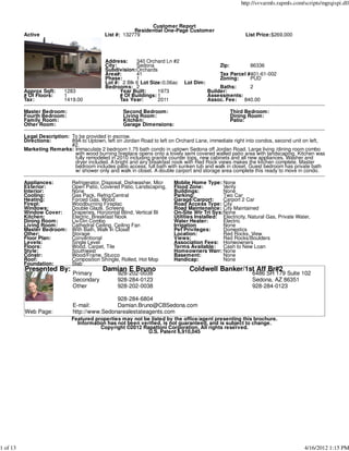 http://svvarmls.rapmls.com/scripts/mgrqispi.dll



                                                              Customer Report
                                                        Residential One-Page Customer
          Active                            List #: 132779                                               List Price:$269,000




                                            Address:     340 Orchard Ln #2
                                            City:        Sedona                          Zip:        86336
                                            Subdivision:Orchards
                                            Area#:       41                              Tax Parcel #401-61-002
                                            Phase:       1                               Zoning:     PUD
                                            Lot #: 2 Blk 6 Lot Size:0.06ac Lot Dim:
                                            Bedrooms: 2                                  Baths:      2
          Approx Sqft:     1283                   Year Built:     1973              Builder:
          # Of Floors:     1                      # Of Buildings: 1                 Assessments:
          Tax:             1419.00                Tax Year:       2011              Assoc. Fee:   840.00

          Master Bedroom:                           Second Bedroom:                               Third Bedroom:
          Fourth Bedroom:                           Living Room:                                  Dining Room:
          Family Room:                              Kitchen:                                      Patio:
          Other Room:                               Garage Dimensions:

          Legal Description: To be provided in escrow.
          Directions:        89A to Uptown, left on Jordan Road to left on Orchard Lane, immediate right into condos, second unit on left,
                             #2.
          Marketing Remarks: Immaculate 2 bedroom 1.75 bath condo in uptown Sedona off Jordan Road. Large living /dining room combo
                              with wood burning fireplace opens onto a lovely semi covered walled patio area with landscaping. Kitchen was
                              fully remodeled in 2010 including granite counter tops, new cabinets and all new appliances. Washer and
                              dryer included. A bright and airy breakfast nook with Red Rock views makes the kitchen complete. Master
                              bedroom includes patio access, full bath with sunken tub and walk in closet. Guest bedroom has private bath
                              w/ shower only and walk in closet. A double carport and storage area complete this ready to move in condo.

          Appliances:         Refrigerator, Disposal, Dishwasher, Micr   Moblie Home Type: None
          Exterior:           Open Patio, Covered Patio, Landscaping,    Flood Zone:          Verify
          Interior:           None                                       Buildings:           None
          Cooling:            Gas Pack, Refrig/Central                   Parking:             Two Car
          Heating:            Forced Gas, Wood                           Garage/Carport:      Carport 2 Car
          Firepl:             Woodburning Fireplac                       Road Access Type: City
          Windows:            Double Glaze, Screens                      Road Maintenance: City Maintained
          Window Cover:       Draperies, Horizontal Blind, Vertical Bl   On-Site Wtr Trt Sys:None
          Kitchen:            Electric, Breakfast Nook                   Utilities Installed: Electricity, Natural Gas, Private Water,
          Dining Room:        Liv/Din Combo                              Water Heater:        Electric
          Living Room:        Cathedral Ceiling, Ceiling Fan             Irrigation           None
          Master Bedroom:     With Bath, Walk In Closet                  Pet Privileges:      Domestics
          Other:              Storage                                    Location:            Red Rocks, View
          Floor Plan:         Conventional                               Views:               Red Rocks/Boulders
          Levels:             Single Level                               Association Fees: Homeowners
          Floors:             Wood, Carpet, Tile                         Terms Available: Cash to New Loan
          Style:              Southwest                                  Homeowners Warr: None
          Constr:             Wood/Frame, Stucco                         Basement:            None
          Roof:               Composition Shingle, Rolled, Hot Mop       Handicap:            None
          Foundation:         Slab
          Presented By:                    Damian E Bruno                       Coldwell Banker/1st Aff Br#2
                              Primary            928-202-0038                                               6486 SR 179 Suite 102
                              Secondary          928-284-0123                                               Sedona, AZ 86351
                              Other              928-202-0038                                               928-284-0123

                                              928-284-6804
                              E-mail:         Damian.Bruno@CBSedona.com
          Web Page:           http://www.Sedonarealestateagents.com
                              Featured properties may not be listed by the office/agent presenting this brochure.
                                Information has not been verified, is not guaranteed, and is subject to change.
                                         Copyright ©2012 Rapattoni Corporation. All rights reserved.
                                                            U.S. Patent 6,910,045




1 of 13                                                                                                                            4/16/2012 1:15 PM
 