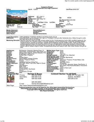 http://svvarmls.rapmls.com/scripts/mgrqispi.dll



                                                                Customer Report
                                                          Residential One-Page Customer
          Active                              List #: 132853                                                  List Price:$489,000




                                              Address:    851 Julie Ln
                                              City:       Sedona                                  Zip:          86336
                                              Subdivision:Twin Sprg Ter
                                              Area#:      40                                      Tax Parcel #405-250-058
                                              Phase:      1                                       Zoning:     res
                                              Lot #: 33     Lot Size:0.08ac       Lot Dim:
                                              Bedrooms: 3                                         Baths:    2.75
          Approx Sqft:      2303                    Year Built:     1999                     Builder:     David Peck
          # Of Floors:      3                       # Of Buildings: 1                        Assessments:
          Tax:              2099.00                 Tax Year:       2011                     Assoc. Fee:

          Master Bedroom:                             Second Bedroom:                                    Third Bedroom:
          Fourth Bedroom:                             Living Room:                                       Dining Room:
          Family Room:                                Kitchen:                                           Patio:
          Other Room:                                 Garage Dimensions:

          Legal Description: TWIN SPRINGS TERRACE MOBILE ESTATES SUB LOT 33
          Directions:        Hway 89A North up the Canyon, turn right on Thompson Rd (just after Garlands store, follow through to Julie
                             Lan, bear left at fork to the hill top.
          Marketing Remarks: Glorious red rock views and high canyon vistas for this 3 level spacious home. With excellent exposure, this
                              home is terrific as a vacation home, a full time residence, and for entertaining. It features cathedral ceilings,
                              hardwood floors, granite countertops, multiple stone fireplaces and two master suites. There is plenty of
                              outdoor spaces to enjoy the stunning views such as 3 covered patios and a lush courtyard. Very privately
                              located high above the surrounding area on a cul-de-sac. Minutes to cooling Oak Creek and yet very high
                              canyon wall for widest range of views. Competitively priced and ready to sell. Oak Creek Canyon living at its
                              best.

          Appliances:          Refrigerator, Disposal, Washer/Dryer, Di      Moblie Home Type: None
          Exterior:            Open Patio, Covered Patio, Open Deck, Co      Flood Zone:          Verify
          Interior:            Garage Door Opener, Smoke Detector, Fire      Buildings:           None
          Cooling:             Evaporative, Ceiling Fan                      Parking:             Two Car
          Heating:             Forced Elec, Propane                          Garage/Carport:      Garage 2 Car, Attached
          Firepl:              Gas                                           Road Access Type: Paved
          Windows:             Double Glaze                                  Road Maintenance: Privately Maintained
          Window Cover:        Vertical Blind, Pleated Shades                On-Site Wtr Trt Sys:None
          Kitchen:             Electric, Propane, Pantry                     Utilities Installed: Electricity, Propane, Private Water, Cab
          Dining Room:         Formal                                        Water Heater:        Propane
          Living Room:         Cathedral Ceiling, Ceiling Fan                Irrigation           Sprinkler, None
          Master Bedroom:      With Bath, More Than One, Walk In Closet      Pet Privileges:      Domestics
          Other:               Laundry                                       Location:            Cul De Sac, Mountain Views, Red Rocks, V
          Floor Plan:          Open/Modern                                   Views:               Mountains, Red Rocks/Boulders, Panoramic
          Levels:              Multi Level                                   Association Fees: None
          Floors:              Wood, Carpet                                  Terms Available: Cash to New Loan
          Style:               Contemporary, Southwest                       Homeowners Warr: None
          Constr:              Stucco                                        Basement:            None
          Roof:                Composition Shingle                           Handicap:            None
          Foundation:          Slab
          Presented By:                      Damian E Bruno                         Coldwell Banker/1st Aff Br#2
                               Primary              928-202-0038                                                 6486 SR 179 Suite 102
                               Secondary            928-284-0123                                                 Sedona, AZ 86351
                               Other                928-202-0038                                                 928-284-0123

                                               928-284-6804
                               E-mail:         Damian.Bruno@CBSedona.com
          Web Page:            http://www.Sedonarealestateagents.com
                               Featured properties may not be listed by the office/agent presenting this brochure.
                                 Information has not been verified, is not guaranteed, and is subject to change.
                                          Copyright ©2012 Rapattoni Corporation. All rights reserved.
                                                             U.S. Patent 6,910,045




1 of 26                                                                                                                                4/23/2012 10:45 AM
 