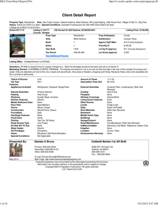 MLS Client Detail Report(294)                                                                                                http://svvarmls.rapmls.com/scripts/mgrqispi.dll




                                                                     Client Detail Report
          Property Type Residential Area Oak Creek Canyon, Uptown Sedona, West Sedona, RR Loop/Outlying, Little Horse Park, Village of Oak Cr., Big Park
          Status Active (5/14/2012 or after) Special Conditions excluded Foreclosure/Lndr Own AND Short Sale/Lndr Appr
          Listings as of 05/21/12 at 9:47am
          Active 05/17/12             Listing # 133177     230 Sunset Dr #20 Sedona, AZ 86336-5401                               Listing Price: $129,000
                                      County: Yavapai
                                                   Prop Type                  Residential            Prop Subtype(s)          Condo
                                                   Area                           West Sedona                  Subdivision                 Casitas Tranq
                                                   Beds                           1                            Approx SqFt Main            816 County Assessor
                                                   Baths                          1                            Price/Sq Ft                 $158.09
                                                   Year Built                     1978                         Lot Sq Ft (approx)          871 ((County Assessor))
                                                   Tax Parcel                     408-26-469                   Lot Acres (approx)          0.020
                                                   See Additional Pictures

          Listing Office Coldwell Banker/1st Aff Br#2

          Directions SR 89A to Sunset Drive to Casitas Tranquil on L. Take first driveway around to the back and unit is on the far R.
          Marketing Remark CHARMING CASITAS TRANQUIL. This darling one bedroom unit is an end unit that sits high in the rear of the complex for privacy and
          views. Only one attached unit next to this one. Carpet and wood floors. Very close to theaters, shopping and hiking. Rarely do these units come available and
          this is priced to sell quickly.

           Total # of Rooms              3.00                                             Amount of Taxes               1111.00
           Tax Year                      2011                                             Association Fees Amt          $514.00
          Features
           Appliances Included           Refrigerator, Disposal, Range/Oven               External Amenities            Covered Patio, Landscaping, Other See
                                                                                                                        Remarks
           Internal Amenities            Smoke Detector                                   Cooling                       Heat Pump
           Heating                       Heat Pump                                        Fireplace                     None
           Windows                       Double Glaze, Screens                            Window Coverings              Vertical Blind
           Kitchen Features              Electric                                         Living Room Features          Exist
           Master Bedroom Desc           None                                             Other Rooms                   None
           Floor Plan                    Open/Modern                                      Levels                        Single Level
           Floors                        Wood, Carpet                                     Style                         Santa Fe/Pueblo
           Construction                  Wood/Frame, Stucco                               Roof Materials                Other See Remarks
           Foundation                    Slab                                             Basement                      None
           Handicap Features             None                                             Mobile Home Type              None
           Flood Zone                    Verify                                           Buildings                     None
           Parking                       Two Car, Off Street                              Garage/Carport                None
           Road Access Type              City, Paved                                      Road Maintenance              City Maintained, Other See Remarks
           On-Site Wtr Trt Sys           None                                             Utilities Installed           Electricity, City Water, Telephone, Sewer (City)
           Water Heater                  Electric                                         Irrigation                    None
           Pet Privileges                Domestics                                        Location                      Corner, Trees
           Views                         Mountains, Red Rocks/Boulders                    Homeowners Warranty           None
           Special Conditions            Not Applicable

          Presented By:               Damian E Bruno                                                   Coldwell Banker/1st Aff Br#2

                                      Primary: 928-202-0038                                            6486 SR 179 Suite 102
                                      Secondary: 928-284-0123                                          Sedona, AZ 86351
                                      Other: 928-202-0038                                              928-284-0123
                                                                                                       Fax : 928-284-6804
                                      E-mail: Damian.Bruno@CBSedona.com
          May 2012                    Web Page: http://www.Sedonarealestateagents.com
                                       Featured properties may not be listed by the office/agent presenting this brochure.
                                         Information has not been verified, is not guaranteed, and is subject to change.
                                                  Copyright ©2012 Rapattoni Corporation. All rights reserved.
                                                                    U.S. Patent 6,910,045




1 of 16                                                                                                                                                    5/21/2012 9:47 AM
 