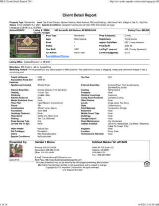 MLS Client Detail Report(294)                                                                                               http://svvarmls.rapmls.com/scripts/mgrqispi.dll




                                                                    Client Detail Report
          Property Type Residential Area Oak Creek Canyon, Uptown Sedona, West Sedona, RR Loop/Outlying, Little Horse Park, Village of Oak Cr., Big Park
          Status Active (5/28/2012 or after) Special Conditions excluded Foreclosure/Lndr Own AND Short Sale/Lndr Appr
          Listings as of 06/04/12 at 10:31am
          Active 05/30/12             Listing # 133289     250 Sunset Dr #28 Sedona, AZ 86336-5424                                Listing Price: $85,000
                                      County: Yavapai
                                                   Prop Type                  Residential            Prop Subtype(s)          Condo
                                                   Area                          West Sedona                 Subdivision                  Tierra Sienna
                                                   Beds                          1                           Approx SqFt Main             632 County Assessor
                                                   Baths                         1                           Price/Sq Ft                  $134.49
                                                   Year Built                    1987                        Lot Sq Ft (approx)           436 ((County Assessor))
                                                   Tax Parcel                    408-41-060                  Lot Acres (approx)           0.010
                                                   See Additional Pictures

          Listing Office Coldwell Banker/1st Aff Br#2

          Directions 89A South to Left on Sunset Drive
          Marketing Remark Prime ground floor unit. Great location in West Sedona. This subdivision is close to shopping, restaurants, and movie theatre. It has a
          community pool.

           Total # of Rooms              2.00                                            Tax Year                      2011
           Association Fees Amt          $115.90
          Features
           Appliances Included           Washer/Dryer                                    External Amenities            Covered Patio, Pool, Landscaping,
                                                                                                                       Sprinkler/Drip, Grass
           Internal Amenities            Smoke Detector, Fire Sprinklers                 Cooling                       Refrig/Central
           Heating                       Forced Elec                                     Fireplace                     None
           Windows                       Double Glaze                                    Window Coverings              Draperies
           Kitchen Features              Gas                                             Living Room Features          Cathedral Ceiling
           Master Bedroom Desc           None                                            Other Rooms                   None
           Floor Plan                    Open/Modern, Conventional                       Levels                        Single Level, Two Story
           Floors                        Tile                                            Style                         Contemporary
           Construction                  Wood/Frame, Stucco                              Roof Materials                Composition Shingle
           Foundation                    Stem Wall                                       Basement                      None
           Handicap Features             None                                            Mobile Home Type              None
           Flood Zone                    Verify, Non Flood Zone                          Buildings                     None
           Parking                       Two Car, Off Street                             Garage/Carport                None
           Road Access Type              City                                            Road Maintenance              City Maintained
           On-Site Wtr Trt Sys           None                                            Utilities Installed           Electricity, Natural Gas, City Water, Telephone,
                                                                                                                       Cable TV, Sewer (City)
           Water Heater                  Natural Gas                                     Irrigation                    None
           Pet Privileges                Domestics                                       Location                      Trees, View
           Views                         Red Rocks/Boulders                              Homeowners Warranty           None
           Special Conditions            Not Applicable

          Presented By:              Damian E Bruno                                                  Coldwell Banker/1st Aff Br#2

                                      Primary: 928-202-0038                                          6486 SR 179 Suite 102
                                      Secondary: 928-284-0123                                        Sedona, AZ 86351
                                      Other: 928-202-0038                                            928-284-0123
                                                                                                     Fax : 928-284-6804
                                     E-mail: Damian.Bruno@CBSedona.com
          June 2012                  Web Page: http://www.Sedonarealestateagents.com
                                      Featured properties may not be listed by the office/agent presenting this brochure.
                                        Information has not been verified, is not guaranteed, and is subject to change.
                                                 Copyright ©2012 Rapattoni Corporation. All rights reserved.
                                                                   U.S. Patent 6,910,045




1 of 14                                                                                                                                                   6/4/2012 10:30 AM
 