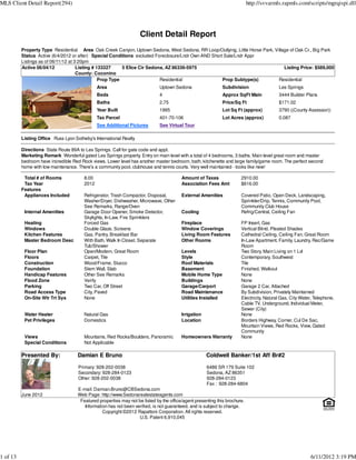 MLS Client Detail Report(294)                                                                                               http://svvarmls.rapmls.com/scripts/mgrqispi.dll




                                                                    Client Detail Report
          Property Type Residential Area Oak Creek Canyon, Uptown Sedona, West Sedona, RR Loop/Outlying, Little Horse Park, Village of Oak Cr., Big Park
          Status Active (6/4/2012 or after) Special Conditions excluded Foreclosure/Lndr Own AND Short Sale/Lndr Appr
          Listings as of 06/11/12 at 3:20pm
          Active 06/04/12             Listing # 133327     5 Elice Cir Sedona, AZ 86336-5975                                     Listing Price: $589,000
                                      County: Coconino
                                                 Prop Type                  Residential               Prop Subtype(s)         Residential
                                               Area                           Uptown Sedona                  Subdivision                  Les Springs
                                               Beds                           4                              Approx SqFt Main             3444 Builder Plans
                                               Baths                          2.75                           Price/Sq Ft                  $171.02
                                               Year Built                     1995                           Lot Sq Ft (approx)           3790 ((County Assessor))
                                               Tax Parcel                     401-70-106                     Lot Acres (approx)           0.087
                                               See Additional Pictures        See Virtual Tour

          Listing Office Russ Lyon Sotheby's International Realty

          Directions State Route 89A to Les Springs. Call for gate code and appt.
          Marketing Remark Wonderful gated Les Springs property. Entry on main level with a total of 4 bedrooms, 3 baths. Main level great room and master
          bedroom have incredible Red Rock views. Lower level has another master bedroom, bath, kitchenette and large family/game room. The perfect second
          home with low maintenance. There's a community pool, clubhouse and tennis courts. Very well maintained - looks like new!

           Total # of Rooms             8.00                                             Amount of Taxes               2910.00
           Tax Year                     2012                                             Association Fees Amt          $616.00
          Features
           Appliances Included          Refrigerator, Trash Compactor, Disposal,         External Amenities            Covered Patio, Open Deck, Landscaping,
                                        Washer/Dryer, Dishwasher, Microwave, Other                                     Sprinkler/Drip, Tennis, Community Pool,
                                        See Remarks, Range/Oven                                                        Community Club House
           Internal Amenities           Garage Door Opener, Smoke Detector,              Cooling                       Refrig/Central, Ceiling Fan
                                        Skylights, In-Law, Fire Sprinklers
           Heating                      Forced Gas                                       Fireplace                     FP Insert, Gas
           Windows                      Double Glaze, Screens                            Window Coverings              Vertical Blind, Pleated Shades
           Kitchen Features             Gas, Pantry, Breakfast Bar                       Living Room Features          Cathedral Ceiling, Ceiling Fan, Great Room
           Master Bedroom Desc          With Bath, Walk In Closet, Separate              Other Rooms                   In-Law Apartment, Family, Laundry, Rec/Game
                                        Tub/Shower                                                                     Room
           Floor Plan                   Open/Modern, Great Room                          Levels                        Two Story, Main Living on 1 Lvl
           Floors                       Carpet, Tile                                     Style                         Contemporary, Southwest
           Construction                 Wood/Frame, Stucco                               Roof Materials                Tile
           Foundation                   Stem Wall, Slab                                  Basement                      Finished, Walkout
           Handicap Features            Other See Remarks                                Mobile Home Type              None
           Flood Zone                   Verify                                           Buildings                     None
           Parking                      Two Car, Off Street                              Garage/Carport                Garage 2 Car, Attached
           Road Access Type             City, Paved                                      Road Maintenance              By Subdivision, Privately Maintained
           On-Site Wtr Trt Sys          None                                             Utilities Installed           Electricity, Natural Gas, City Water, Telephone,
                                                                                                                       Cable TV, Underground, Individual Meter,
                                                                                                                       Sewer (City)
           Water Heater                 Natural Gas                                      Irrigation                    None
           Pet Privileges               Domestics                                        Location                      Borders Highway, Corner, Cul De Sac,
                                                                                                                       Mountain Views, Red Rocks, View, Gated
                                                                                                                       Community
           Views                        Mountains, Red Rocks/Boulders, Panoramic         Homeowners Warranty           None
           Special Conditions           Not Applicable

          Presented By:              Damian E Bruno                                                   Coldwell Banker/1st Aff Br#2

                                     Primary: 928-202-0038                                            6486 SR 179 Suite 102
                                     Secondary: 928-284-0123                                          Sedona, AZ 86351
                                     Other: 928-202-0038                                              928-284-0123
                                                                                                      Fax : 928-284-6804
                                     E-mail: Damian.Bruno@CBSedona.com
          June 2012                  Web Page: http://www.Sedonarealestateagents.com
                                      Featured properties may not be listed by the office/agent presenting this brochure.
                                        Information has not been verified, is not guaranteed, and is subject to change.
                                                 Copyright ©2012 Rapattoni Corporation. All rights reserved.
                                                                   U.S. Patent 6,910,045




1 of 13                                                                                                                                                   6/11/2012 3:19 PM
 