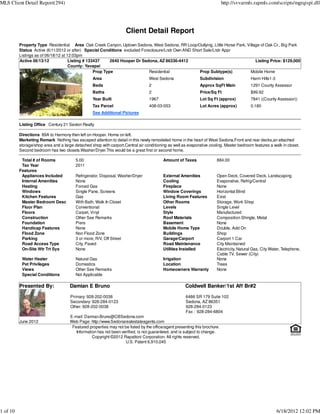 MLS Client Detail Report(294)                                                                                                http://svvarmls.rapmls.com/scripts/mgrqispi.dll




                                                                     Client Detail Report
          Property Type Residential Area Oak Creek Canyon, Uptown Sedona, West Sedona, RR Loop/Outlying, Little Horse Park, Village of Oak Cr., Big Park
          Status Active (6/11/2012 or after) Special Conditions excluded Foreclosure/Lndr Own AND Short Sale/Lndr Appr
          Listings as of 06/18/12 at 12:03pm
          Active 06/13/12             Listing # 133437     2640 Hooper Dr Sedona, AZ 86336-4412                                  Listing Price: $129,000
                                      County: Yavapai
                                                   Prop Type                 Residential             Prop Subtype(s)          Mobile Home
                                                  Area                            West Sedona                 Subdivision                  Harm Hills1-3
                                                  Beds                            2                           Approx SqFt Main             1291 County Assessor
                                                  Baths                           2                           Price/Sq Ft                  $99.92
                                                  Year Built                      1967                        Lot Sq Ft (approx)           7841 ((County Assessor))
                                                  Tax Parcel                      408-03-053                  Lot Acres (approx)           0.180
                                                  See Additional Pictures

          Listing Office Century 21 Sexton Realty

          Directions 89A to Harmony then left on Hooper. Home on left.
          Marketing Remark Nothing has escaped attention to detail in this newly remodeled home in the heart of West Sedona.Front and rear decks,an attached
          storage/shop area and a large detached shop with carport.Central air conditioning as well as evaporative cooling. Master bedroom features a walk in closet.
          Second bedroom has two closets.Washer/Dryer.This would be a great first or second home.

           Total # of Rooms              5.00                                             Amount of Taxes               884.00
           Tax Year                      2011
          Features
           Appliances Included           Refrigerator, Disposal, Washer/Dryer             External Amenities            Open Deck, Covered Deck, Landscaping
           Internal Amenities            None                                             Cooling                       Evaporative, Refrig/Central
           Heating                       Forced Gas                                       Fireplace                     None
           Windows                       Single Pane, Screens                             Window Coverings              Horizontal Blind
           Kitchen Features              Gas                                              Living Room Features          Exist
           Master Bedroom Desc           With Bath, Walk In Closet                        Other Rooms                   Storage, Work Shop
           Floor Plan                    Conventional                                     Levels                        Single Level
           Floors                        Carpet, Vinyl                                    Style                         Manufactured
           Construction                  Other See Remarks                                Roof Materials                Composition Shingle, Metal
           Foundation                    Piers                                            Basement                      None
           Handicap Features             None                                             Mobile Home Type              Double, Add On
           Flood Zone                    Non Flood Zone                                   Buildings                     Shop
           Parking                       3 or more, R/V, Off Street                       Garage/Carport                Carport 1 Car
           Road Access Type              City, Paved                                      Road Maintenance              City Maintained
           On-Site Wtr Trt Sys           None                                             Utilities Installed           Electricity, Natural Gas, City Water, Telephone,
                                                                                                                        Cable TV, Sewer (City)
           Water Heater                  Natural Gas                                      Irrigation                    None
           Pet Privileges                Domestics                                        Location                      Trees
           Views                         Other See Remarks                                Homeowners Warranty           None
           Special Conditions            Not Applicable

          Presented By:               Damian E Bruno                                                  Coldwell Banker/1st Aff Br#2

                                      Primary: 928-202-0038                                           6486 SR 179 Suite 102
                                      Secondary: 928-284-0123                                         Sedona, AZ 86351
                                      Other: 928-202-0038                                             928-284-0123
                                                                                                      Fax : 928-284-6804
                                      E-mail: Damian.Bruno@CBSedona.com
          June 2012                   Web Page: http://www.Sedonarealestateagents.com
                                       Featured properties may not be listed by the office/agent presenting this brochure.
                                         Information has not been verified, is not guaranteed, and is subject to change.
                                                  Copyright ©2012 Rapattoni Corporation. All rights reserved.
                                                                    U.S. Patent 6,910,045




1 of 10                                                                                                                                                    6/18/2012 12:02 PM
 