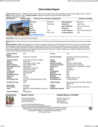 MLS Client Detail Report(294)                                                                                                http://svvarmls.rapmls.com/scripts/mgrqispi.dll




                                                                      Client Detail Report
          Property Type Residential Area Oak Creek Canyon, Uptown Sedona, West Sedona, RR Loop/Outlying, Little Horse Park, Village of Oak Cr., Big Park
          Status Active (6/18/2012 or after) Special Conditions excluded Foreclosure/Lndr Own AND Short Sale/Lndr Appr
          Listings as of 06/26/12 at 11:32am
          Active 06/21/12             Listing # 133501     422 Arroyo Pinon Dr Sedona, AZ 86336-5039                             Listing Price: $325,000
                                      County: Yavapai
                                                     Prop Type                  Residential           Prop Subtype(s)         Residential
                                                      Area                           West Sedona                  Subdivision               Under 5 Acres
                                                      Beds                           2                            Approx SqFt Main          1967 County Assessor
                                                      Baths                          2                            Price/Sq Ft               $165.23
                                                      Year Built                     1996                         Lot Sq Ft (approx)        14375 ((County Assessor))
                                                      Tax Parcel                     408-11-072E                  Lot Acres (approx)        0.330
                                                      See Additional Pictures

          Listing Office Russ Lyon Sotheby's International Realty

          Directions 89A to Arroyo Pinon, go to the end of the pavement on Arroyo Pinon then turn left onto gravel road,then stay right at Y last house on left at dead
                                                                                                                                               ,
          end.
          Marketing Remark UNIQUE artist-designed home nestled in a lovely quiet setting. This wonderful location has the feel of rural and yet, in the heart of West
          Sedona. Majestic views of the beautiful Red Rocks, in panoramic splendor. The first floor has a studio with living room area, bathroom, laundry and work
          area. The studio is used as a bedroom at present, but the full first floor could be an in-law apartment. The outside covered patio has a custom-built metal
          spiral staircase leading to the upper deck. The inside stairway feature built-in bookcases or niches for displaying art, a skylight and Red Rock views at the
          landing. There is storage on bothsides of the carport.

           Total # of Rooms              6.00                                               Tax Year                     1100
          Features
           Appliances Included           Refrigerator, Dishwasher                           External Amenities           Open Patio, Covered Patio, Open Deck,
                                                                                                                         Covered Deck
           Internal Amenities            Smoke Detector, Intercom, Skylights                Cooling                      Refrig/Central
           Heating                       Forced Gas                                         Fireplace                    None
           Windows                       Double Glaze, Screens, Tinted                      Window Coverings             Draperies, Pleated Shades
           Kitchen Features              Electric, Walk in Pantry                           Living Room Features         Cathedral Ceiling, Great Room
           Master Bedroom Desc           Walk In Closet                                     Other Rooms                  Potential Bedroom, Hobby/Studio, Storage
           Floor Plan                    Open/Modern, Great Room                            Levels                       Two Story
           Floors                        Carpet, Tile, Concrete                             Style                        Contemporary
           Construction                  Wood/Frame, Stucco                                 Roof Materials               Metal
           Foundation                    Stem Wall, Slab                                    Basement                     None
           Handicap Features             None                                               Mobile Home Type             None
           Flood Zone                    Verify                                             Buildings                    None
           Parking                       3 or more                                          Garage/Carport               Attached, Carport 1 Car
           Road Access Type              City, Private, Recorded Easement, Gravel,          Road Maintenance             Privately Maintained
                                         Paved
           On-Site Wtr Trt Sys           None                                               Utilities Installed          Electricity, Natural Gas, City Water, Telephone,
                                                                                                                         Sewer (City)
           Water Heater                  Natural Gas                                        Irrigation                   None
           Pet Privileges                Domestics                                          Location                     Mountain Views, Red Rocks, Trees, Rural
           Views                         Mountains, Red Rocks/Boulders, Panoramic,          Homeowners Warranty          None
                                         City
           Special Conditions            Not Applicable

          Presented By:               Damian E Bruno                                                    Coldwell Banker/1st Aff Br#2
                                      Primary: 928-202-0038                                              6486 SR 179 Suite 102
                                      Secondary: 928-284-0123                                            Sedona, AZ 86351
                                      Other: 928-202-0038                                                928-284-0123
                                                                                                         Fax : 928-284-6804
                                      E-mail: Damian.Bruno@CBSedona.com
          June 2012                   Web Page: http://www.Sedonarealestateagents.com
                                       Featured properties may not be listed by the office/agent presenting this brochure.
                                         Information has not been verified, is not guaranteed, and is subject to change.
                                                  Copyright ©2012 Rapattoni Corporation. All rights reserved.
                                                                    U.S. Patent 6,910,045




1 of 12                                                                                                                                                    6/26/2012 11:32 AM
 
