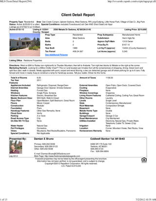 MLS Client Detail Report(294)                                                                                                 http://svvarmls.rapmls.com/scripts/mgrqispi.dll




                                                                       Client Detail Report
          Property Type Residential Area Oak Creek Canyon, Uptown Sedona, West Sedona, RR Loop/Outlying, Little Horse Park, Village of Oak Cr., Big Park
          Status Active (6/25/2012 or after) Special Conditions excluded Foreclosure/Lndr Own AND Short Sale/Lndr Appr
          Listings as of 07/02/12 at 10:36am
          Active 07/01/12             Listing # 133541     2595 Metate Dr Sedona, AZ 86336-3145                                  Listing Price: $219,900
                                      County: Yavapai
                                                   Prop Type                 Residential             Prop Subtype(s)          Manufactured Home
                                                    Area                            West Sedona                   Subdivision                  Harm Hgts No
                                                    Beds                            3                             Approx SqFt Main             1316 Owner
                                                    Baths                           2                             Price/Sq Ft                  $167.10
                                                    Year Built                      1989                          Lot Sq Ft (approx)           10454 ((County Assessor))
                                                    Tax Parcel                      408-24-367                    Lot Acres (approx)           0.240
                                                    See Additional Pictures

          Listing Office Redstone Properties

          Directions West on 89A to Rodeo turn right(north) to Thunder Mountain, then left to Andante. Turn right two blocks to Metate on the right at the corner.
          Marketing Remark Looking for a Million Dollar View?? This is it and located just minutes from all the conveniences of shopping, dining. Great room and
          split floor plan, walk-in closets. Newly upgraded with paint, carpet and wood flooring, a two car detached garage and off street parking for up to 6 cars. Fully
          fenced and move in ready. Easy to construct a ramp for handicap access. Tell your realtor, Show me this home.

           Total # of Rooms               6.00                                              Amount of Taxes                1158.00
           Tax Year                       2011
          Features
           Appliances Included            Refrigerator, Disposal, Range/Oven                External Amenities             Open Patio, Open Deck, Covered Deck
           Internal Amenities             Garage Door Opener, Smoke Detector                Cooling                        Evaporative
           Heating                        Forced Gas                                        Fireplace                      None
           Windows                        Single Pane, Screens                              Window Coverings               Draperies
           Kitchen Features               Electric, Breakfast Bar                           Living Room Features           Cathedral Ceiling, Ceiling Fan, Great Room
           Master Bedroom Desc            With Bath, Walk In Closet                         Other Rooms                    Laundry
           Floor Plan                     Open/Modern, Split Bedroom, Great Room            Levels                         Single Level
           Floors                         Wood, Carpet                                      Style                          Contemporary, Manufactured
           Construction                   Modular                                           Roof Materials                 Composition Shingle
           Foundation                     Piers                                             Basement                       None
           Handicap Features              Other See Remarks, None                           Mobile Home Type               Double
           Flood Zone                     Verify                                            Buildings                      None
           Parking                        3 or more                                         Garage/Carport                 Garage 2 Car
           Road Access Type               City                                              Road Maintenance               City Maintained
           On-Site Wtr Trt Sys            None                                              Utilities Installed            Electricity, Natural Gas, Private Water,
                                                                                                                           Telephone, Cable TV, Sewer (City)
           Water Heater                   Natural Gas                                       Irrigation                     None
           Pet Privileges                 Domestics                                         Location                       Corner, Mountain Views, Red Rocks, View
           Views                          Mountains, Red Rocks/Boulders, Panoramic          Homeowners Warranty            None
           Special Conditions             Not Applicable

          Presented By:                Damian E Bruno                                                    Coldwell Banker/1st Aff Br#2

                                       Primary: 928-202-0038                                             6486 SR 179 Suite 102
                                       Secondary: 928-284-0123                                           Sedona, AZ 86351
                                       Other: 928-202-0038                                               928-284-0123
                                                                                                         Fax : 928-284-6804
                                       E-mail: Damian.Bruno@CBSedona.com
          July 2012                    Web Page: http://www.Sedonarealestateagents.com
                                        Featured properties may not be listed by the office/agent presenting this brochure.
                                          Information has not been verified, is not guaranteed, and is subject to change.
                                                   Copyright ©2012 Rapattoni Corporation. All rights reserved.
                                                                     U.S. Patent 6,910,045




1 of 13                                                                                                                                                        7/2/2012 10:35 AM
 