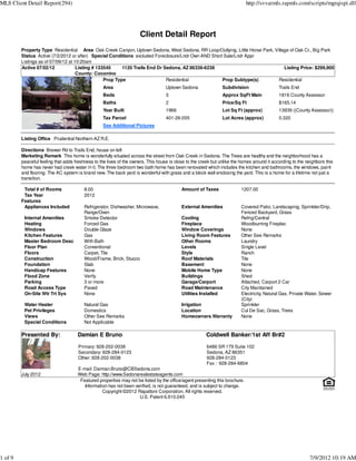 MLS Client Detail Report(294)                                                                                               http://svvarmls.rapmls.com/scripts/mgrqispi.dll




                                                                     Client Detail Report
         Property Type Residential Area Oak Creek Canyon, Uptown Sedona, West Sedona, RR Loop/Outlying, Little Horse Park, Village of Oak Cr., Big Park
         Status Active (7/2/2012 or after) Special Conditions excluded Foreclosure/Lndr Own AND Short Sale/Lndr Appr
         Listings as of 07/09/12 at 10:20am
         Active 07/02/12             Listing # 133545     1120 Trails End Dr Sedona, AZ 86336-6238                              Listing Price: $299,900
                                     County: Coconino
                                                  Prop Type                   Residential            Prop Subtype(s)         Residential
                                                  Area                             Uptown Sedona                Subdivision                  Trails End
                                                  Beds                             3                            Approx SqFt Main             1816 County Assessor
                                                  Baths                            2                            Price/Sq Ft                  $165.14
                                                  Year Built                       1966                         Lot Sq Ft (approx)           13939 ((County Assessor))
                                                  Tax Parcel                       401-26-055                   Lot Acres (approx)           0.320
                                                  See Additional Pictures

         Listing Office Prudential Northern AZ R.E.

         Directions Brewer Rd to Trails End, house on left
         Marketing Remark This home is wonderfully situated across the street from Oak Creek in Sedona. The Trees are healthy and the neighborhood has a
         peaceful feeling that adds freshness to the lives of the owners. This house is close to the creek but unlike the homes around it according to the neighbors this
         home has never had creek water in it. The three bedroom two bath home has been renovated which includes the kitchen and bathrooms, the windows, paint
         and flooring. The AC system is brand new. The back yard is wonderful with grass and a block wall enclosing the yard. This is a home for a lifetime not just a
         transition.

          Total # of Rooms               8.00                                              Amount of Taxes               1207.00
          Tax Year                       2012
         Features
          Appliances Included            Refrigerator, Dishwasher, Microwave,              External Amenities            Covered Patio, Landscaping, Sprinkler/Drip,
                                         Range/Oven                                                                      Fenced Backyard, Grass
          Internal Amenities             Smoke Detector                                    Cooling                       Refrig/Central
          Heating                        Forced Gas                                        Fireplace                     Woodburning Fireplac
          Windows                        Double Glaze                                      Window Coverings              None
          Kitchen Features               Gas                                               Living Room Features          Other See Remarks
          Master Bedroom Desc            With Bath                                         Other Rooms                   Laundry
          Floor Plan                     Conventional                                      Levels                        Single Level
          Floors                         Carpet, Tile                                      Style                         Ranch
          Construction                   Wood/Frame, Brick, Stucco                         Roof Materials                Tile
          Foundation                     Slab                                              Basement                      None
          Handicap Features              None                                              Mobile Home Type              None
          Flood Zone                     Verify                                            Buildings                     Shed
          Parking                        3 or more                                         Garage/Carport                Attached, Carport 2 Car
          Road Access Type               Paved                                             Road Maintenance              City Maintained
          On-Site Wtr Trt Sys            None                                              Utilities Installed           Electricity, Natural Gas, Private Water, Sewer
                                                                                                                         (City)
          Water Heater                   Natural Gas                                       Irrigation                    Sprinkler
          Pet Privileges                 Domestics                                         Location                      Cul De Sac, Grass, Trees
          Views                          Other See Remarks                                 Homeowners Warranty           None
          Special Conditions             Not Applicable

         Presented By:               Damian E Bruno                                                    Coldwell Banker/1st Aff Br#2
                                      Primary: 928-202-0038                                             6486 SR 179 Suite 102
                                      Secondary: 928-284-0123                                           Sedona, AZ 86351
                                      Other: 928-202-0038                                               928-284-0123
                                                                                                        Fax : 928-284-6804
                                     E-mail: Damian.Bruno@CBSedona.com
         July 2012                   Web Page: http://www.Sedonarealestateagents.com
                                      Featured properties may not be listed by the office/agent presenting this brochure.
                                        Information has not been verified, is not guaranteed, and is subject to change.
                                                 Copyright ©2012 Rapattoni Corporation. All rights reserved.
                                                                   U.S. Patent 6,910,045




1 of 9                                                                                                                                                       7/9/2012 10:19 AM
 