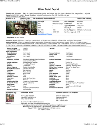 MLS Client Detail Report(294)                                                                                             http://svvarmls.rapmls.com/scripts/mgrqispi.dll




                                                                  Client Detail Report
          Property Type Residential Area Oak Creek Canyon, Uptown Sedona, West Sedona, RR Loop/Outlying, Little Horse Park, Village of Oak Cr., Big Park
          Status Active (7/9/2012 or after) Special Conditions excluded Foreclosure/Lndr Own AND Short Sale/Lndr Appr
          Listings as of 07/16/12 at 11:40am
          Active 07/10/12             Listing # 133644   340 N Harding Dr Sedona, AZ 86336                                       Listing Price: $499,000
                                      County: Coconino
                                                                Prop Type                 Residential        Prop Subtype(s)    Residential
                                                                 Area                        Oak Creek Canyon Subdivision                Pine Flats
                                                                 Beds                        3                     Approx SqFt Main      1716 Owner
                                                                 Baths                       2                     Price/Sq Ft           $290.79
                                                                 Year Built                  1991                  Lot Sq Ft (approx)    5009 ((County Assessor))
                                                                 Tax Parcel                  405-04-005            Lot Acres (approx) 0.115
                                                                 See Additional Pictures

          Listing Office RE/MAX Sedona

          Directions Hwy 89A north, about 4 miles past Junipine Resort, left into Pine Flats subdivision, cross the creek, then right on North Harding.
          Marketing Remark TOTALLY UPGRADED CREEKFRONT CABIN! GORGEOUS PLANK HARDWOOD FLOORS, VAULTED CEILINGS, GRANITE
          KITCHEN, AND SKYLIGHTS. FABULOUS FORMAL DINING AND DEN PLUS 3 BEDROOMS AND 2 FULL BATHS. RELAX TO THE TUMBLING WATERS
          OF OAK CREEK. FISH RIGHT FROM YOUR PROPERTY; TWO DECKS UNDER A CANOPY OF PINES!OWNER MAY CARRY FINANCING TOO!

           Amount of Taxes            2306.00                                          Tax Year                      2007
           Association Fees Amt       $325.00
          Room Information
           Master Bedroom             13x11 Level:                                     Second Bedroom                15x12 Level:
           Third Bedroom              13x12 Level:                                     Living Room                   23x13 Level:
           Dining Room                15x11 Level:                                     Kitchen                       11x10 Level:
          Features
           Appliances Included        Refrigerator, Washer/Dryer, Dishwasher,          External Amenities            Covered Deck, Landscaping
                                      Microwave, Range/Oven
           Internal Amenities         Smoke Detector, Skylights                        Cooling                       Ceiling Fan
           Heating                    Forced Gas, Propane                              Fireplace                     Woodburning Fireplac
           Windows                    Double Glaze                                     Window Coverings              Draperies, Horizontal Blind
           Kitchen Features           Electric, Breakfast Bar                          Living Room Features          Ceiling Fan, Great Room
           Master Bedroom Desc        Other See Remarks                                Other Rooms                   None
           Floor Plan                 Split Bedroom                                    Levels                        Two Story
           Floors                     Wood, Carpet                                     Style                         Cottage
           Construction               Wood/Frame                                       Roof Materials                Shake
           Foundation                 Piers                                            Basement                      None
           Handicap Features          None                                             Mobile Home Type              None
           Flood Zone                 Verify, Non Flood Zone                           Buildings                     None
           Parking                    Two Car                                          Garage/Carport                None
           Road Access Type           Private, Dirt, Gravel, Paved                     Road Maintenance              By Subdivision
           On-Site Wtr Trt Sys        Alternative Systems                              Utilities Installed           Electricity, Propane, Private Water
           Water Heater               Electric                                         Irrigation                    None
           Pet Privileges             None                                             Location                      Trees, Front on Crk/Rvr/Lak
           Views                      Mountains, Lake/Creek/River                      Homeowners Warranty           None
           Special Conditions         Not Applicable

          Presented By:            Damian E Bruno                                                   Coldwell Banker/1st Aff Br#2
                                   Primary: 928-202-0038                                            6486 SR 179 Suite 102
                                   Secondary: 928-284-0123                                          Sedona, AZ 86351
                                   Other: 928-202-0038                                              928-284-0123
                                                                                                    Fax : 928-284-6804
                                   E-mail: Damian.Bruno@CBSedona.com
          July 2012                Web Page: http://www.Sedonarealestateagents.com
                                    Featured properties may not be listed by the office/agent presenting this brochure.
                                      Information has not been verified, is not guaranteed, and is subject to change.
                                               Copyright ©2012 Rapattoni Corporation. All rights reserved.
                                                                 U.S. Patent 6,910,045




1 of 12                                                                                                                                               7/16/2012 11:39 AM
 