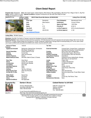 MLS Client Detail Report(294)                                                                                               http://svvarmls.rapmls.com/scripts/mgrqispi.dll




                                                                    Client Detail Report
          Property Type Residential Area Oak Creek Canyon, Uptown Sedona, West Sedona, RR Loop/Outlying, Little Horse Park, Village of Oak Cr., Big Park
          Status Active (7/16/2012 or after) Special Conditions excluded Foreclosure/Lndr Own AND Short Sale/Lndr Appr
          Listings as of 07/23/12 at 1:45pm
          Active 07/17/12             Listing # 133693     1580 W State Route 89a Sedona, AZ 86336-5652                          Listing Price: $214,900
                                      County: Yavapai
                                                   Prop Type                  Residential            Prop Subtype(s)          Manufactured Home
                                                  Area                            West Sedona                Subdivision                  5 Acres Or More
                                                  Beds                            3                          Approx SqFt Main             1350 Other
                                                  Baths                           2.75                       Price/Sq Ft                  $159.19
                                                  Year Built                      1979                       Lot Sq Ft (approx)           8276 ((County Assessor))
                                                  Tax Parcel                      408-25-033                 Lot Acres (approx)           0.190
                                                  See Additional Pictures

          Listing Office RE/MAX Sedona

          Directions Hwy 89A. Turn North on Traumeri Lane by Ace Hardware to the end of culdesac.
          Marketing Remark Great investment property with lots of potential. 1979 Manufactured home with separate site built studio/cottage. Main home has two
          bedrooms 1.75 baths. Studio/cottage has one bedroom 1/2 bath, refrigerator, washer/dryer. Storage shed for workshop/hobby, etc. Former owner rented
          main house for $900/month and guest home $650/month. Owner may carry with 20% down.

           Amount of Taxes              1323.00                                          Tax Year                      2011
          Features
           Appliances Included          Refrigerator, Washer/Dryer, Dishwasher,          External Amenities            Covered Patio, Covered Deck, Landscaping,
                                        Microwave, Range/Oven                                                          Sprinkler/Drip, Dog Run, Fenced Backyard
           Internal Amenities           Smoke Detector, In-Law                           Cooling                       Room Evap, Room Refrigeration
           Heating                      Forced Gas                                       Fireplace                     Woodburning Fireplac, Wood Stove
           Windows                      Other See Remarks                                Window Coverings              Horizontal Blind, Other See Remarks
           Kitchen Features             Electric                                         Living Room Features          Great Room
           Master Bedroom Desc          With Bath, Walk In Closet, 2 Closets             Other Rooms                   Study/Den/Library, Hobby/Studio, Storage,
                                                                                                                       Work Shop, In-Law Apartment
           Floor Plan                   Great Room                                       Levels                        Single Level
           Floors                       Carpet, Tile, Laminate                           Style                         Cottage, Manufactured
           Construction                 Wood/Frame, Modular                              Roof Materials                Composition Shingle
           Foundation                   Stem Wall                                        Basement                      None
           Handicap Features            None                                             Mobile Home Type              Double, Add On
           Flood Zone                   Verify                                           Buildings                     Guest House, Shed, Shop
           Parking                      Two Car, Off Street                              Garage/Carport                None
           Road Access Type             Other See Remarks                                Road Maintenance              Other See Remarks
           On-Site Wtr Trt Sys          None                                             Utilities Installed           Electricity, Natural Gas, Private Water, Sewer
                                                                                                                       (City)
           Water Heater                 Natural Gas                                      Irrigation                    None
           Pet Privileges               Domestics                                        Location                      Cul De Sac, Red Rocks, Trees
           Views                        Mountains                                        Homeowners Warranty           None
           Special Conditions           Not Applicable

          Presented By:              Damian E Bruno                                                  Coldwell Banker/1st Aff Br#2

                                     Primary: 928-202-0038                                           6486 SR 179 Suite 102
                                     Secondary: 928-284-0123                                         Sedona, AZ 86351
                                     Other: 928-202-0038                                             928-284-0123
                                                                                                     Fax : 928-284-6804
                                     E-mail: Damian.Bruno@CBSedona.com
          July 2012                  Web Page: http://www.Sedonarealestateagents.com
                                      Featured properties may not be listed by the office/agent presenting this brochure.
                                        Information has not been verified, is not guaranteed, and is subject to change.
                                                 Copyright ©2012 Rapattoni Corporation. All rights reserved.
                                                                   U.S. Patent 6,910,045




1 of 11                                                                                                                                                   7/23/2012 1:45 PM
 