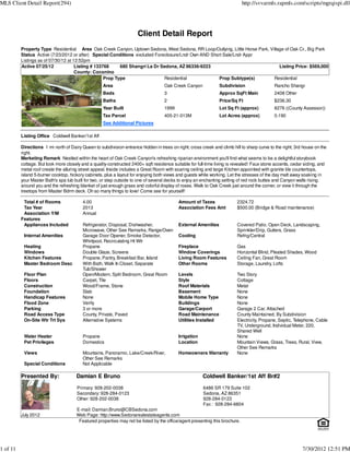 MLS Client Detail Report(294)                                                                                                http://svvarmls.rapmls.com/scripts/mgrqispi.dll




                                                                      Client Detail Report
          Property Type Residential Area Oak Creek Canyon, Uptown Sedona, West Sedona, RR Loop/Outlying, Little Horse Park, Village of Oak Cr., Big Park
          Status Active (7/23/2012 or after) Special Conditions excluded Foreclosure/Lndr Own AND Short Sale/Lndr Appr
          Listings as of 07/30/12 at 12:52pm
          Active 07/25/12             Listing # 133768     680 Shangri La Dr Sedona, AZ 86336-9223                               Listing Price: $569,000
                                      County: Coconino
                                                    Prop Type                 Residential             Prop Subtype(s)         Residential
                                                    Area                            Oak Creek Canyon             Subdivision                 Rancho Shangr
                                                    Beds                            3                            Approx SqFt Main            2408 Other
                                                    Baths                           2                            Price/Sq Ft                 $236.30
                                                    Year Built                      1999                         Lot Sq Ft (approx)          8276 ((County Assessor))
                                                    Tax Parcel                      405-21-013M                  Lot Acres (approx)          0.190
                                                    See Additional Pictures

          Listing Office Coldwell Banker/1st Aff

          Directions 1 mi north of Dairy Queen to subdivision entrance hidden in trees on right; cross creek and climb hill to sharp curve to the right; 3rd house on the
          right.
          Marketing Remark Nestled within the heart of Oak Creek Canyon's refreshing riparian environment you'll find what seems to be a delightful storybook
          cottage. But look more closely and a quality-constructed 2400+ sqft residence suitable for full-time living is revealed! Faux stone accents, cedar siding, and
          metal roof create the alluring street appeal. Inside includes a Great Room with soaring ceiling and large Kitchen appointed with granite tile countertops,
          island 5-burner cooktop, hickory cabinets, plus a layout for enjoying both views and guests while working. Let the stresses of the day melt away soaking in
          your Master Bath's spa tub built for two, or step outside to one of several decks to enjoy an enchanting setting of red rock buttes and Canyon walls rising
          around you and the refreshing blanket of just enough grass and colorful display of roses. Walk to Oak Creek just around the corner, or view it through the
          treetops from Master Bdrm deck. Oh so many things to love! Come see for yourself!

           Total # of Rooms               4.00                                             Amount of Taxes                2324.72
           Tax Year                       2013                                             Association Fees Amt           $500.00 (Bridge & Road maintenance)
           Association Y/M                Annual
          Features
           Appliances Included            Refrigerator, Disposal, Dishwasher,              External Amenities             Covered Patio, Open Deck, Landscaping,
                                          Microwave, Other See Remarks, Range/Oven                                        Sprinkler/Drip, Gutters, Grass
           Internal Amenities             Garage Door Opener, Smoke Detector,              Cooling                        Refrig/Central
                                          Whirlpool, Recirculating Ht Wtr
           Heating                        Propane                                          Fireplace                      Gas
           Windows                        Double Glaze, Screens                            Window Coverings               Horizontal Blind, Pleated Shades, Wood
           Kitchen Features               Propane, Pantry, Breakfast Bar, Island           Living Room Features           Ceiling Fan, Great Room
           Master Bedroom Desc            With Bath, Walk In Closet, Separate              Other Rooms                    Storage, Laundry, Lofts
                                          Tub/Shower
           Floor Plan                     Open/Modern, Split Bedroom, Great Room           Levels                         Two Story
           Floors                         Carpet, Tile                                     Style                          Cottage
           Construction                   Wood/Frame, Stone                                Roof Materials                 Metal
           Foundation                     Slab                                             Basement                       None
           Handicap Features              None                                             Mobile Home Type               None
           Flood Zone                     Verify                                           Buildings                      None
           Parking                        3 or more                                        Garage/Carport                 Garage 2 Car, Attached
           Road Access Type               County, Private, Paved                           Road Maintenance               County Maintained, By Subdivision
           On-Site Wtr Trt Sys            Alternative Systems                              Utilities Installed            Electricity, Propane, Septic, Telephone, Cable
                                                                                                                          TV, Underground, Individual Meter, 220,
                                                                                                                          Shared Well
           Water Heater                   Propane                                          Irrigation                     None
           Pet Privileges                 Domestics                                        Location                       Mountain Views, Grass, Trees, Rural, View,
                                                                                                                          Other See Remarks
           Views                          Mountains, Panoramic, Lake/Creek/River,          Homeowners Warranty            None
                                          Other See Remarks
           Special Conditions             Not Applicable

          Presented By:               Damian E Bruno                                                    Coldwell Banker/1st Aff Br#2
                                       Primary: 928-202-0038                                            6486 SR 179 Suite 102
                                       Secondary: 928-284-0123                                          Sedona, AZ 86351
                                       Other: 928-202-0038                                              928-284-0123
                                                                                                        Fax : 928-284-6804
                                      E-mail: Damian.Bruno@CBSedona.com
          July 2012                   Web Page: http://www.Sedonarealestateagents.com
                                       Featured properties may not be listed by the office/agent presenting this brochure.




1 of 11                                                                                                                                                     7/30/2012 12:51 PM
 