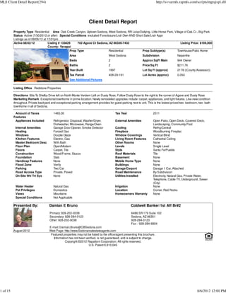 MLS Client Detail Report(294)                                                                                                http://svvarmls.rapmls.com/scripts/mgrqispi.dll




                                                                     Client Detail Report
          Property Type Residential Area Oak Creek Canyon, Uptown Sedona, West Sedona, RR Loop/Outlying, Little Horse Park, Village of Oak Cr., Big Park
          Status Active (7/30/2012 or after) Special Conditions excluded Foreclosure/Lndr Own AND Short Sale/Lndr Appr
          Listings as of 08/06/12 at 12:01pm
          Active 08/02/12             Listing # 133829     702 Agave Ct Sedona, AZ 86336-7432                                    Listing Price: $199,900
                                      County: Yavapai
                                                      Prop Type                Residential             Prop Subtype(s)        Townhouse/Patio Home
                                                      Area                           West Sedona                Subdivision                Nepenthe
                                                      Beds                           2                          Approx SqFt Main           944 Owner
                                                      Baths                          2                          Price/Sq Ft                $211.76
                                                      Year Built                     1997                       Lot Sq Ft (approx)         2178 ((County Assessor))
                                                      Tax Parcel                     408-29-191                 Lot Acres (approx)         0.050
                                                      See Additional Pictures

          Listing Office Redstone Properties

          Directions 89a To Shelby Drive left on North Monte Verdem Left on Dusty Rose, Follow Dusty Rose to the right to the corner of Agave and Dusty Rose
          Marketing Remark Exceptional townhome in prime location. Newly remodeled upgrades include: carpet, appliances, and light fixtures. Like-new condition
          throughout. Private backyard and exceptional parking arrangement provides for guest parking next to unit. This is the lowest priced two- bedroom, two- bath
          townhome in all of Sedona.

           Amount of Taxes               1465.00                                          Tax Year                      2011
          Features
           Appliances Included           Refrigerator, Disposal, Washer/Dryer,            External Amenities            Open Patio, Open Deck, Covered Deck,
                                         Dishwasher, Microwave, Range/Oven                                              Landscaping, Community Pool
           Internal Amenities            Garage Door Opener, Smoke Detector               Cooling                       Refrig/Central
           Heating                       Forced Gas                                       Fireplace                     Woodburning Fireplac
           Windows                       Double Glaze                                     Window Coverings              Vertical Blind
           Kitchen Features              Electric, Gas                                    Living Room Features          Cathedral Ceiling
           Master Bedroom Desc           With Bath                                        Other Rooms                   None
           Floor Plan                    Open/Modern                                      Levels                        Single Level
           Floors                        Carpet, Tile                                     Style                         Santa Fe/Pueblo
           Construction                  Wood/Frame, Stucco                               Roof Materials                Tile
           Foundation                    Slab                                             Basement                      None
           Handicap Features             None                                             Mobile Home Type              None
           Flood Zone                    Verify                                           Buildings                     None
           Parking                       Two Car                                          Garage/Carport                Garage 1 Car, Attached
           Road Access Type              Private, Paved                                   Road Maintenance              By Subdivision
           On-Site Wtr Trt Sys           None                                             Utilities Installed           Electricity, Natural Gas, Private Water,
                                                                                                                        Telephone, Cable TV, Underground, Sewer
                                                                                                                        (City)
           Water Heater                  Natural Gas                                      Irrigation                    None
           Pet Privileges                Domestics                                        Location                      Corner, Red Rocks
           Views                         Mountains                                        Homeowners Warranty           None
           Special Conditions            Not Applicable

          Presented By:               Damian E Bruno                                                  Coldwell Banker/1st Aff Br#2

                                      Primary: 928-202-0038                                           6486 SR 179 Suite 102
                                      Secondary: 928-284-0123                                         Sedona, AZ 86351
                                      Other: 928-202-0038                                             928-284-0123
                                                                                                      Fax : 928-284-6804
                                      E-mail: Damian.Bruno@CBSedona.com
          August 2012                 Web Page: http://www.Sedonarealestateagents.com
                                       Featured properties may not be listed by the office/agent presenting this brochure.
                                         Information has not been verified, is not guaranteed, and is subject to change.
                                                  Copyright ©2012 Rapattoni Corporation. All rights reserved.
                                                                    U.S. Patent 6,910,045




1 of 15                                                                                                                                                   8/6/2012 12:00 PM
 
