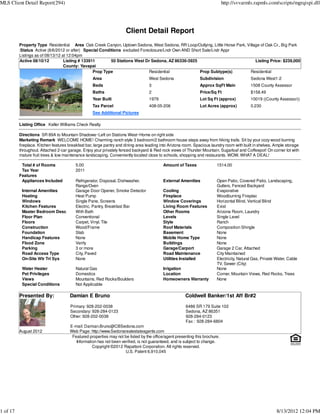 MLS Client Detail Report(294)                                                                                                http://svvarmls.rapmls.com/scripts/mgrqispi.dll




                                                                     Client Detail Report
          Property Type Residential Area Oak Creek Canyon, Uptown Sedona, West Sedona, RR Loop/Outlying, Little Horse Park, Village of Oak Cr., Big Park
          :Status Active (8/6/2012 or after) Special Conditions excluded Foreclosure/Lndr Own AND Short Sale/Lndr Appr
          Listings as of 08/13/12 at 12:04pm
          Active 08/10/12          Listing # 133911       50 Stations West Dr Sedona, AZ 86336-3925                              Listing Price: $239,000
                                   County: Yavapai
                                                  Prop Type                  Residential              Prop Subtype(s)         Residential
                                                   Area                           West Sedona                  Subdivision                 Sedona West1-2
                                                   Beds                           3                            Approx SqFt Main            1508 County Assessor
                                                   Baths                          2                            Price/Sq Ft                 $158.49
                                                   Year Built                     1979                         Lot Sq Ft (approx)          10019 ((County Assessor))
                                                   Tax Parcel                     408-05-206                   Lot Acres (approx)          0.230
                                                   See Additional Pictures

          Listing Office Keller Williams Check Realty

          Directions SR 89A to Mountain Shadows~Left on Stations West~Home on right side
          Marketing Remark WELCOME HOME! Charming ranch style 3 bedroom/2 bathroom house steps away from hiking trails. Sit by your cozy wood burning
          fireplace. Kitchen features breakfast bar, large pantry and dining area leading into Arizona room. Spacious laundry room with built in shelves. Ample storage
          throughout. Attached 2-car garage. Enjoy your privately fenced backyard & Red rock views of Thunder Mountain, Sugarloaf and Coffeepot! On corner lot with
          mature fruit trees & low maintenance landscaping. Conveniently located close to schools, shopping and restaurants. WOW, WHAT A DEAL!

           Total # of Rooms              5.00                                             Amount of Taxes               1514.00
           Tax Year                      2011
          Features
           Appliances Included           Refrigerator, Disposal, Dishwasher,              External Amenities            Open Patio, Covered Patio, Landscaping,
                                         Range/Oven                                                                     Gutters, Fenced Backyard
           Internal Amenities            Garage Door Opener, Smoke Detector               Cooling                       Evaporative
           Heating                       Heat Pump                                        Fireplace                     Woodburning Fireplac
           Windows                       Single Pane, Screens                             Window Coverings              Horizontal Blind, Vertical Blind
           Kitchen Features              Electric, Pantry, Breakfast Bar                  Living Room Features          Exist
           Master Bedroom Desc           With Bath                                        Other Rooms                   Arizona Room, Laundry
           Floor Plan                    Conventional                                     Levels                        Single Level
           Floors                        Carpet, Vinyl, Tile                              Style                         Ranch
           Construction                  Wood/Frame                                       Roof Materials                Composition Shingle
           Foundation                    Slab                                             Basement                      None
           Handicap Features             None                                             Mobile Home Type              None
           Flood Zone                    Verify                                           Buildings                     None
           Parking                       3 or more                                        Garage/Carport                Garage 2 Car, Attached
           Road Access Type              City, Paved                                      Road Maintenance              City Maintained
           On-Site Wtr Trt Sys           None                                             Utilities Installed           Electricity, Natural Gas, Private Water, Cable
                                                                                                                        TV, Sewer (City)
           Water Heater                  Natural Gas                                      Irrigation                    None
           Pet Privileges                Domestics                                        Location                      Corner, Mountain Views, Red Rocks, Trees
           Views                         Mountains, Red Rocks/Boulders                    Homeowners Warranty           None
           Special Conditions            Not Applicable

          Presented By:               Damian E Bruno                                                   Coldwell Banker/1st Aff Br#2
                                      Primary: 928-202-0038                                            6486 SR 179 Suite 102
                                      Secondary: 928-284-0123                                          Sedona, AZ 86351
                                      Other: 928-202-0038                                              928-284-0123
                                                                                                       Fax : 928-284-6804
                                      E-mail: Damian.Bruno@CBSedona.com
          August 2012                 Web Page: http://www.Sedonarealestateagents.com
                                       Featured properties may not be listed by the office/agent presenting this brochure.
                                         Information has not been verified, is not guaranteed, and is subject to change.
                                                  Copyright ©2012 Rapattoni Corporation. All rights reserved.
                                                                    U.S. Patent 6,910,045




1 of 17                                                                                                                                                   8/13/2012 12:04 PM
 
