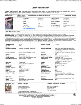 MLS Client Detail Report(294)                                                                                                http://svvarmls.rapmls.com/scripts/mgrqispi.dll




                                                                     Client Detail Report
          Property Type Residential Area Oak Creek Canyon, Uptown Sedona, West Sedona, RR Loop/Outlying, Little Horse Park, Village of Oak Cr., Big Park
          :Status Active (2/13/2012 or after) Special Conditions excluded Foreclosure/Lndr Own AND Short Sale/Lndr Appr
          Listings as of 02/20/12 at 2:35pm
          Active 02/15/12             Listing # 132276     2260 Roadrunner Rd Sedona, AZ 86336-5333                              Listing Price: $229,000
                                      County: Yavapai
                                                   Prop Type                 Residential              Prop Subtype(s)         Residential
                                                  Area                            West Sedona                 Subdivision                  Sed Meadws1-4
                                                  Beds                            3                           Approx SqFt Main             2220 Owner
                                                  Baths                           3.50                        Price/Sq Ft                  $103.15
                                                  Year Built                      1995                        Lot Sq Ft (approx)           8712 ((County Assessor))
                                                  Tax Parcel                      408-28-153                  Lot Acres (approx)           0.200
                                                  See Additional Pictures

          Listing Office RE/MAX Sedona

          Directions SR 89A in W. Sedona to South on Shelby. Turn Right on Stanley Steamer and then Right on Roadrunner to home on Right.
          Marketing Remark This is a Sedona Doll House! Light and Bright conventional floor plan with lots of square footage in a Park Like setting. Conveniently
          located in the Heart of Sedona with Easy Access to Shopping, Theaters, Hiking Trails, and Restaurants. 1st floor boasts beautiful bamboo flooring
          throughout, casual eat-in kitchen, Formal Dining, Living Room and Office/Den. There are Wood Casing French Doors that invite you to relax in the fully fenced
          and private front and back yards. Mature trees and landscaping. Y and/or your pets will love it! Upstairs you will find 3 spacious bedrooms. Master Bath
                                                                            ou
          was recently remodeled with whimsical tile and jetted soaking tub. Deck off Master offers Red Rock Views. 400 sq.ft. Garage Conversion is a perfect In-Law
          Suite or Office with its own bathroom, tile shower and separate entrance. Y don't want to miss this lovely home!
                                                                                     ou

           Total # of Rooms              12.00                                            Amount of Taxes               1715.00
           Tax Year                      2011
          Features
           Appliances Included           Disposal, Dishwasher, Range/Oven                 External Amenities            Open Patio, Open Deck, Perimeter Fence,
                                                                                                                        Covered Deck, Landscaping, Sprinkler/Drip,
                                                                                                                        Fenced Backyard
           Internal Amenities            Smoke Detector, Skylights, In-Law                Cooling                       Refrig/Central, Room Refrigeration, Ceiling
                                                                                                                        Fan
           Heating                       Forced Gas                                       Fireplace                     None
           Windows                       Double Glaze, Screens                            Window Coverings              Vertical Blind, Pleated Shades
           Kitchen Features              Electric, Gas, Pantry, Breakfast Nook            Living Room Features          Ceiling Fan, Exist
           Master Bedroom Desc           With Bath, Walk In Closet                        Other Rooms                   Study/Den/Library, Potential Bedroom,
                                                                                                                        Hobby/Studio, Work Shop, In-Law Apartment,
                                                                                                                        Family, Laundry, Rec/Game Room
           Floor Plan                    Conventional                                     Levels                        Two Story
           Floors                        Carpet, Tile, Other See Remarks                  Style                         Ranch, Cottage, Victorian
           Construction                  Wood/Frame                                       Roof Materials                Composition Shingle
           Foundation                    Slab                                             Basement                      None
           Handicap Features             Baths                                            Mobile Home Type              None
           Flood Zone                    Verify, Non Flood Zone                           Buildings                     Shed
           Parking                       3 or more, Off Street                            Garage/Carport                None
           Road Access Type              City, Paved                                      Road Maintenance              City Maintained
           On-Site Wtr Trt Sys           None                                             Utilities Installed           Electricity, Natural Gas, Private Water,
                                                                                                                        Telephone, Cable TV, Underground, Sewer
                                                                                                                        (City)
           Water Heater                  Natural Gas                                      Irrigation                    None
           Pet Privileges                Domestics                                        Location                      Mountain Views, Red Rocks, Trees, View
           Views                         Mountains, Red Rocks/Boulders                    Homeowners Warranty           None
           Special Conditions            Other See Remarks

          Presented By:               Damian E Bruno                                                  Coldwell Banker/1st Aff Br#2

                                      Primary: 928-202-0038                                           6486 SR 179 Suite 102
                                      Secondary: 928-284-0123                                         Sedona, AZ 86351
                                      Other: 928-202-0038                                             928-284-0123
                                                                                                      Fax : 928-284-6804
                                      E-mail: Damian.Bruno@CBSedona.com
          February 2012               Web Page: http://www.Sedonarealestateagents.com
                                       Featured properties may not be listed by the office/agent presenting this brochure.
                                         Information has not been verified, is not guaranteed, and is subject to change.
                                                  Copyright ©2012 Rapattoni Corporation. All rights reserved.
                                                                    U.S. Patent 6,910,045




1 of 20                                                                                                                                                    2/20/2012 2:35 PM
 