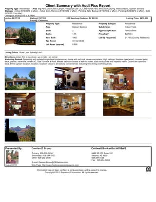 Client Summary with Addl Pics Report
Property Type Residential       Area Big Park, Oak Creek Canyon, Village of Oak Cr., Little Horse Park, RR Loop/Outlying, West Sedona, Uptown Sedona
Statuses Active (8/16/2010 or after) , Active-Cont. Remove (8/16/2010 or after) , Pending-Take Backup (8/16/2010 or after) , Pending (8/16/2010 or after) , Sold
(8/16/2010 or after)
Listings as of 08/23/10 at 9:24am
 Active 08/17/10             Listing # 127393                      630 Navahopi Sedona, AZ 86336                                     Listing Price: $410,000
                             County: Coconino
                                             Property Type                Residential                   Property Subtype            Residential
                                             Area                         Uptown Sedona                 Subdivision                 Indian Trails
                                             Beds                         2                             Approx SqFt Main            1860 Owner
                                             Baths                        1.75                          Price/Sq Ft                 $220.43
                                             Year Built                   1982                          Lot Sq Ft(approx)           21780 ((County Assessor))
                                             Tax Parcel                   401-02-063B
                                             Lot Acres (approx)           0.500



Listing Office Russ Lyon Sotheby's Int'l.

Directions Jordan Rd. to navahopi- up on right - on corner
Marketing Remark Sprawling and updated single level contemporary home with red rock views everywhere! High ceilings, fireplace (gas/wood), covered patio,
deck, granite, travertine, newer AC, Gas Furnace & Roof. Master bedroom boasts a walk-in closet, dual vanity sinks and majestic views! Quaint den opens to
deck. Prime uptown location, location, location! Close to all Sedona conveniences including fine dining and hiking trails.




Presented By:                Damian E Bruno                                                     Coldwell Banker/1st Aff Br#2
                             Primary: 928-202-0038                                              6486 SR 179 Suite 102
                             Secondary: 928-284-0123                                            Sedona, AZ 86351
                             Other: 928-202-0038                                                928-284-0123
                                                                                                Fax : 928-284-6804
                             E-mail: Damian.Bruno@CBSedona.com
August 2010                  Web Page: http://www.Sedonarealestateagents.com

                                   Information has not been verified, is not guaranteed, and is subject to change.
                                            Copyright ©2010 Rapattoni Corporation. All rights reserved.
 