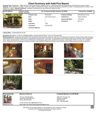 Client Summary with Addl Pics Report
Property Type Residential       Area Big Park, Oak Creek Canyon, Village of Oak Cr., Little Horse Park, RR Loop/Outlying, West Sedona, Uptown Sedona
Statuses Active (9/20/2010 or after) , Active-Cont. Remove (9/20/2010 or after) , Pending-Take Backup (9/20/2010 or after) , Pending (9/20/2010 or after) , Sold
(9/20/2010 or after) Special Conditions excluded Foreclosure/Lndr Own AND Short Sale/Lndr Appr
Listings as of 09/27/10 at 10:40am
 Active 09/20/10             Listing # 127762                      201 Thompson Rd #SP 9 Sedona, AZ 86336                            Listing Price: $129,000
                             County: Coconino
                                             Property Type                Residential                   Property Subtype            Manufactured Home
                                             Area                         Oak Creek Canyon              Subdivision                 Indian Gardens
                                             Beds                         1                             Approx SqFt Main            476 Owner
                                             Baths                        1                             Price/Sq Ft                 $271.01
                                             Year Built                   1952
                                             Tax Parcel                   403-25-018A
                                             Lot Acres (approx)



Listing Office Coldwell Banker/1st Aff

Directions 89A Approx. 2 miles N. of Midgley Bridge, Just Past Garland Store, Turn R on Thompson RD
Marketing Remark Located just above Oak Creek, Wonderful water and forest views from deck. ALL furnishings are included (to transfer without seller warranty)
HOA fees ($40. mo. recreational use, $50. mo. spaceowner living full time in unit, $75. mo. spaceowner rents property under terms of lease.) Fees include lease,
water, septic, garbage pickup, common area maintenance of landscaping, guest baths, parking and road way, a real bargain! Seller may carry for a qualified
buyer. Parking for 2 cars (no garage). Property is located a few miles NE of Sedona city limits. 1 year American Home Shield warranty included in the price.




Presented By:                Damian E Bruno                                                     Coldwell Banker/1st Aff Br#2
                             Primary: 928-202-0038                                              6486 SR 179 Suite 102
                             Secondary: 928-284-0123                                            Sedona, AZ 86351
                             Other: 928-202-0038                                                928-284-0123
                                                                                                Fax : 928-284-6804
                             E-mail: Damian.Bruno@CBSedona.com
September 2010               Web Page: http://www.Sedonarealestateagents.com

                                   Information has not been verified, is not guaranteed, and is subject to change.
                                            Copyright ©2010 Rapattoni Corporation. All rights reserved.
                                                              U.S. Patent 6,910,045
 