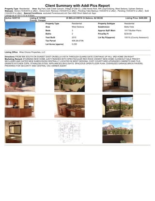 Client Summary with Addl Pics Report
Property Type Residential       Area Big Park, Oak Creek Canyon, Village of Oak Cr., Little Horse Park, RR Loop/Outlying, West Sedona, Uptown Sedona
Statuses Active (10/4/2010 or after) , Active-Cont. Remove (10/4/2010 or after) , Pending-Take Backup (10/4/2010 or after) , Pending (10/4/2010 or after) , Sold
(10/4/2010 or after) Special Conditions excluded Foreclosure/Lndr Own AND Short Sale/Lndr Appr
Listings as of 10/11/10 at 9:50am
 Active 10/07/10             Listing # 127950                      25 BELLA VISTA Ct Sedona, AZ 86336                                Listing Price: $449,900
                             County: Yavapai
                                             Property Type                Residential                  Property Subtype             Residential
                                             Area                         West Sedona                  Subdivision                  Bella Vista
                                             Beds                         3                            Approx SqFt Main             1917 Builder Plans
                                             Baths                        2                            Price/Sq Ft                  $234.69
                                             Year Built                   2010                         Lot Sq Ft(approx)            10019 ((County Assessor))
                                             Tax Parcel                   408-26-073N
                                             Lot Acres (approx)           0.230



Listing Office Wise Choice Properties, LLC

Directions FROM 89A SOUTH ON SUNSET EAST ON BELLA VISTA THROUGH GUARD GATE CONTINUE UP HILL 3RD HOME ON RIGHT
Marketing Remark STUNNING NEW HOME JUST FINISHED WITH SPECTACULAR RED ROCK VIEWS!!! NEW HOME CLOSEOUT SALE PRICE!!!
SECLUDED AND GATED NEW SUBDIVISION CENTRALLY LOCATED IN WEST SEDONA. COZY COURTYARD,UPGRADED CABINETS AND TILE,
GRANITE KITCHEN TOPS, STAINLESS STEEL APPLIANCES,SKYLIGHTS, SPACIOUS OPEN FLOOR PLAN, OVERSIZED GARAGE,BRICK PAVERS,
PREWIRED FOR SECURITY AND CENTRAL VAC OWNER AGENT
 