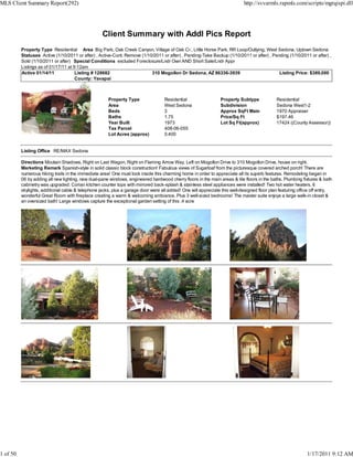 MLS Client Summary Report(292)                                                                                             http://svvarmls.rapmls.com/scripts/mgrqispi.dll




                                                   Client Summary with Addl Pics Report
          Property Type Residential Area Big Park, Oak Creek Canyon, Village of Oak Cr., Little Horse Park, RR Loop/Outlying, West Sedona, Uptown Sedona
          Statuses Active (1/10/2011 or after) , Active-Cont. Remove (1/10/2011 or after) , Pending-Take Backup (1/10/2011 or after) , Pending (1/10/2011 or after) ,
          Sold (1/10/2011 or after) Special Conditions excluded Foreclosure/Lndr Own AND Short Sale/Lndr Appr
          Listings as of 01/17/11 at 9:12am
          Active 01/14/11             Listing # 128682                    310 Mogollon Dr Sedona, AZ 86336-3939                           Listing Price: $389,000
                                      County: Yavapai



                                                      Property Type                Residential                 Property Subtype             Residential
                                                      Area                         West Sedona                 Subdivision                  Sedona West1-2
                                                      Beds                         3                           Approx SqFt Main             1970 Appraiser
                                                      Baths                        1.75                        Price/Sq Ft                  $197.46
                                                      Year Built                   1973                        Lot Sq Ft(approx)            17424 ((County Assessor))
                                                      Tax Parcel                   408-06-055
                                                      Lot Acres (approx)           0.400


          Listing Office RE/MAX Sedona

          Directions Moutain Shadows, Right on Last Wagon, Right on Flaming Arrow Way, Left on Mogollon Drive to 310 Mogollon Drive, house on right.
          Marketing Remark Spanish-style in solid classic block construction! Fabulous views of Sugarloaf from the picturesque covered arched porch! There are
          numerous hiking trails in the immediate area! One must look inside this charming home in order to appreciate all its superb features. Remodeling began in
          06 by adding all new lighting, new dual-pane windows, engineered hardwood cherry floors in the main areas & tile floors in the baths. Plumbing fixtures & bath
          cabinetry was upgraded. Corian kitchen counter tops with mirrored back-splash & stainless steel appliances were installed! Two hot water heaters, 6
          skylights, additional cable & telephone jacks, plus a garage door were all added! One will appreciate this well-designed floor plan featuring office off entry,
          wonderful Great Room with fireplace creating a warm & welcoming ambiance. Plus 3 well-sized bedrooms! The master suite enjoys a large walk-in closet &
          an oversized bath! Large windows capture the exceptional garden setting of this .4 acre




1 of 50                                                                                                                                                     1/17/2011 9:12 AM
 