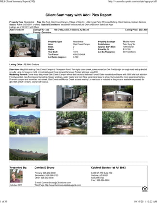 MLS Client Summary Report(292)                                                                                         http://svvarmls.rapmls.com/scripts/mgrqispi.dll




                                                 Client Summary with Addl Pics Report
          Property Type Residential Area Big Park, Oak Creek Canyon, Village of Oak Cr., Little Horse Park, RR Loop/Outlying, West Sedona, Uptown Sedona
          Status Active (10/3/2011 or after) Special Conditions excluded Foreclosure/Lndr Own AND Short Sale/Lndr Appr
          Listings as of 10/10/11 at 9:58am
          Active 10/03/11             Listing # 131322   750-(790) Julie Ln Sedona, AZ 86336                                        Listing Price: $337,500
                                      County: Coconino



                                                    Property Type               Residential                Property Subtype            Mobile Home
                                                    Area                        Oak Creek Canyon           Subdivision                 Twin Sprg Ter
                                                    Beds                        2                          Approx SqFt Main            1000 Owner
                                                    Baths                       1                          Price/Sq Ft                 $337.50
                                                    Year Built                  1974                       Lot Sq Ft(approx)           6970 ((Other))
                                                    Tax Parcel                  405-25-048A
                                                    Lot Acres (approx)          0.160


          Listing Office RE/MAX Sedona

          Directions Hwy 89A north up Oak Creek Canyon to Thompson Road. Turn right, cross creek, curve around on Oak Trail to right on rough road and up the hill
          on Julie Lane, to house on right, immediately past three story white house. Posted address says 850.
          Marketing Remark Come enjoy this private Oak Creek Canyon retreat that backs to National Forest! Older manufactured home with 1990 site built addition.
          Freshly painted, new flooring and carpeting. Newer windows, water heater and roof. Now vacant and easy to show. Surrounded by more expensive homes.
          Dramatic canyon and some red rock views, Oak Creek and Munds Creek access nearby. Lot next door is included at this price or available separately for
          @$159K (mls# 131321). Owner will finance.




          Presented By:              Damian E Bruno                                                Coldwell Banker/1st Aff Br#2

                                     Primary: 928-202-0038                                          6486 SR 179 Suite 102
                                     Secondary: 928-284-0123                                        Sedona, AZ 86351
                                     Other: 928-202-0038                                            928-284-0123
                                                                                                    Fax : 928-284-6804
                                     E-mail: Damian.Bruno@CBSedona.com
          October 2011               Web Page: http://www.Sedonarealestateagents.com




1 of 33                                                                                                                                            10/10/2011 10:22 AM
 