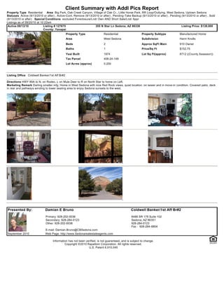Client Summary with Addl Pics Report
Property Type Residential       Area Big Park, Oak Creek Canyon, Village of Oak Cr., Little Horse Park, RR Loop/Outlying, West Sedona, Uptown Sedona
Statuses Active (9/13/2010 or after) , Active-Cont. Remove (9/13/2010 or after) , Pending-Take Backup (9/13/2010 or after) , Pending (9/13/2010 or after) , Sold
(9/13/2010 or after) Special Conditions excluded Foreclosure/Lndr Own AND Short Sale/Lndr Appr
Listings as of 09/20/10 at 10:22am
 Active 09/13/10             Listing # 127675                      355 N Star Ln Sedona, AZ 86336                                    Listing Price: $139,000
                             County: Yavapai
                                              Property Type               Residential                   Property Subtype            Manufactured Home
                                              Area                        West Sedona                   Subdivision                 Harm Knolls
                                              Beds                        2                             Approx SqFt Main            910 Owner
                                              Baths                       1                             Price/Sq Ft                 $152.75
                                              Year Built                  1974                          Lot Sq Ft(approx)           8712 ((County Assessor))
                                              Tax Parcel                  408-24-149
                                              Lot Acres (approx)          0.200



Listing Office Coldwell Banker/1st Aff Br#2

Directions HWY 89A to N. on Rodeo, L on Mule Deer to R on North Star to home on Left.
Marketing Remark Darling smaller mfg. Home in West Sedona with nice Red Rock views, quiet location, on sewer and in move-in condition. Covered patio, deck
in rear and pathways winding to lower seating area to enjoy Sedona sunsets to the west.




Presented By:                Damian E Bruno                                                     Coldwell Banker/1st Aff Br#2
                             Primary: 928-202-0038                                              6486 SR 179 Suite 102
                             Secondary: 928-284-0123                                            Sedona, AZ 86351
                             Other: 928-202-0038                                                928-284-0123
                                                                                                Fax : 928-284-6804
                             E-mail: Damian.Bruno@CBSedona.com
September 2010               Web Page: http://www.Sedonarealestateagents.com

                                   Information has not been verified, is not guaranteed, and is subject to change.
                                            Copyright ©2010 Rapattoni Corporation. All rights reserved.
                                                              U.S. Patent 6,910,045
 