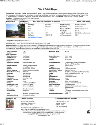 MLS Client Detail Report(294)                                                                                              http://svvarmls.rapmls.com/scripts/mgrqispi.dll




                                                                   Client Detail Report
         Property Type Residential Areas Jerome, Bridgeport, Middle Camp Verde, Rimrock South, Uptown Sedona, Clarkdale, Verde Village, Verde South,
         Lake Montezuma, West Sedona, Little Horse Park, Cornville/Page Spr, Mingus Foothills So, Verde Lakes, Mcguireville, RR Loop/Outlying, Village of Oak
         Cr., Big Park, Mingus Foothills No, Cottonwood, Verde North of 1-17, Rimrock, Oak Creek Canyon Status Active (10/1/2012 or after) Special
         Conditions Foreclosure/Lndr Own OR Short Sale/Lndr Appr
         Listings as of 10/08/12 at 10:36am
         Active 10/04/12         Listing # 134119         455 S Happy Trail Cottonwood, AZ 86326-5565                                    Listing Price: $68,500
                                 County: Yavapai
                                                  Prop Type                     Residential              Prop Subtype(s)            Manufactured Home
                                                Area                            Cottonwood                  Subdivision                  Under 5 Acres
                                                Beds                            3                           Approx SqFt Main             1456 County Assessor
                                                Baths                           2                           Price/Sq Ft                  $47.05
                                                Year Built                      1997                        Lot Sq Ft (approx)           22216 ((County Assessor))
                                                Tax Parcel                      406-04-021E                 Lot Acres (approx)           0.510
                                                See Additional Pictures

         Listing Office Options & Opportunities, LLC

         Directions Mingus Ave. to Rocking Chair Rd., Right on Happy Trail to sign on left.
         Marketing Remark CLEAN! SPACIOUS! AFFORDABLE! Check out this roomy 3 bedroom 2 bath home with family room. Kitchen has a breakfast bar, lots
         of cabinet space and sky light. French doors from the dining room lead to a big, fenced backyard that has a covered patio, a shed AND a big
         garage/workshop. Mature vegetation surrounds the property with mountain views out your front door.

          Total # of Rooms             7.00                                             Amount of Taxes               425.00
          Tax Year                     2012
         Room Information
          Master Bedroom               13x13 Level:                                     Second Bedroom                10x11 Level:
          Third Bedroom                10x11 Level:                                     Living Room                   17x13 Level:
          Dining Room                  10x13 Level:                                     Kitchen                       9x13 Level:
         Features
          Appliances Included          Disposal, Range/Oven                             External Amenities            Covered Patio, Landscaping, Fenced
                                                                                                                      Backyard, RV Dump, Grass
          Internal Amenities           Smoke Detector, Skylights                        Cooling                       Refrig/Central
          Heating                      Forced Gas, Propane                              Fireplace                     None
          Windows                      Double Glaze, Screens                            Window Coverings              Other See Remarks
          Kitchen Features             Electric, Pantry, Breakfast Bar                  Living Room Features          Cathedral Ceiling
          Master Bedroom Desc          With Bath                                        Other Rooms                   Study/Den/Library, Storage, Family, Laundry
          Floor Plan                   Split Bedroom                                    Levels                        Single Level, Main Living on 1 Lvl
          Floors                       Carpet, Vinyl                                    Style                         Manufactured
          Construction                 Wood/Frame                                       Roof Materials                Composition Shingle
          Foundation                   Stem Wall, Piers                                 Basement                      None
          Handicap Features            None                                             Mobile Home Type              Double
          Flood Zone                   Verify                                           Buildings                     Shed, Shop, RV Garage
          Parking                      3 or more, R/V, Off Street                       Garage/Carport                Garage 3 or more, Detached
          Road Access Type             County, Dirt, Gravel                             Road Maintenance              County Maintained
          On-Site Wtr Trt Sys          Conventional Septic                              Utilities Installed           Electricity, Well Exists, Septic, Telephone,
                                                                                                                      Individual Meter
          Water Heater                 Other See Remarks                                Irrigation                    Well
          Pet Privileges               Domestics                                        Location                      Cul De Sac, Mountain Views, Grass, Trees,
                                                                                                                      Rural, View
          Views                        Mountains, Panoramic, Desert                     Homeowners Warranty           None
          Special Conditions           Foreclosure/Lndr Own

         Presented By:              Damian E Bruno                                                   Coldwell Banker/1st Aff Br#2

                                    Primary: 928-202-0038                                            6486 SR 179 Suite 102
                                    Secondary: 928-284-0123                                          Sedona, AZ 86351
                                    Other: 928-202-0038                                              928-284-0123
                                                                                                     Fax : 928-284-6804
                                    E-mail: Damian.Bruno@CBSedona.com
         October 2012               Web Page: http://www.Sedonarealestateagents.com
                                     Featured properties may not be listed by the office/agent presenting this brochure.
                                       Information has not been verified, is not guaranteed, and is subject to change.
                                                Copyright ©2012 Rapattoni Corporation. All rights reserved.
                                                                  U.S. Patent 6,910,045




1 of 9                                                                                                                                                10/8/2012 10:35 AM
 