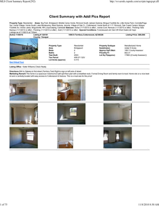 Client Summary with Addl Pics Report
Property Type Residential Areas Big Park, Bridgeport, Middle Camp Verde, Rimrock South, Uptown Sedona, Mingus Foothills No, Little Horse Park, Cornville/Page
Spr, Verde Village, Verde South, Lake Montezuma, West Sedona, Jerome, Village of Oak Cr., Cottonwood, Verde North of 1-17, Rimrock, Oak Creek Canyon, Mingus
Foothills So, Verde Lakes, Mcguireville, RR Loop/Outlying, Clarkdale Statuses Active (11/1/2010 or after) , Active-Cont. Remove (11/1/2010 or after) , Pending-Take
Backup (11/1/2010 or after) , Pending (11/1/2010 or after) , Sold (11/1/2010 or after) Special Conditions Foreclosure/Lndr Own OR Short Sale/Lndr Appr
Listings as of 11/08/10 at 7:50am
Active 11/05/10 Listing # 128191 1095 S Territory Cottonwood, AZ 86326 Listing Price: $80,000
County: Yavapai
Property Type Residential Property Subtype Manufactured Home
Area Bridgeport Subdivision Under 5 Acres
Beds 4 Approx SqFt Main 1891 County Assessor
Baths 2 Price/Sq Ft $42.31
Year Built 2003 Lot Sq Ft(approx) 17860 ((County Assessor))
Tax Parcel 406-07-132V
Lot Acres (approx) 0.410
See Virtual Tour
Listing Office Keller Williams Check Realty
Directions 89A to Zalesky to first street (Territory Trail) Right to sign on left side of street
Marketing Remark This home is a spacious 4 bedroom/2 bath split floor-plan with a breakfast nook, Formal Dining Room and family room to boot. Home sits on a nice level
lot and is centrally located with easy access to Cottonwood & Sedona. This is a must see for the price!
MLS Client Summary Report(292) http://svvarmls.rapmls.com/scripts/mgrqispi.dll
1 of 75 11/8/2010 8:50 AM
 