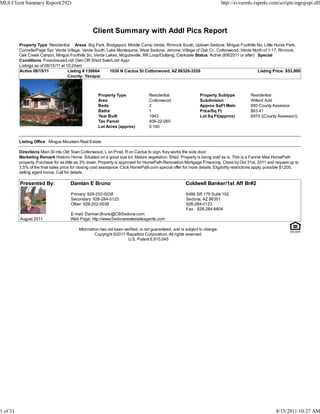 MLS Client Summary Report(292)                                                                                               http://svvarmls.rapmls.com/scripts/mgrqispi.dll




                                                   Client Summary with Addl Pics Report
          Property Type Residential Areas Big Park, Bridgeport, Middle Camp Verde, Rimrock South, Uptown Sedona, Mingus Foothills No, Little Horse Park,
          Cornville/Page Spr, Verde Village, Verde South, Lake Montezuma, West Sedona, Jerome, Village of Oak Cr., Cottonwood, Verde North of 1-17, Rimrock,
          Oak Creek Canyon, Mingus Foothills So, Verde Lakes, Mcguireville, RR Loop/Outlying, Clarkdale Status Active (8/8/2011 or after) Special
          Conditions Foreclosure/Lndr Own OR Short Sale/Lndr Appr
          Listings as of 08/15/11 at 10:24am
          Active 08/15/11             Listing # 130664     1030 N Cactus St Cottonwood, AZ 86326-3526                                     Listing Price: $53,900
                                      County: Yavapai



                                                      Property Type               Residential                  Property Subtype             Residential
                                                      Area                        Cottonwood                   Subdivision                  Willard Add
                                                      Beds                        2                            Approx SqFt Main             850 County Assessor
                                                      Baths                       1                            Price/Sq Ft                  $63.41
                                                      Year Built                  1943                         Lot Sq Ft(approx)            6970 ((County Assessor))
                                                      Tax Parcel                  406-22-060
                                                      Lot Acres (approx)          0.160


          Listing Office Mingus Mountain Real Estate

          Directions Main St into Old Town Cottonwood, L on Pinal, R on Cactus to sign. Key works the side door.
          Marketing Remark Historic Home. Situated on a good size lot. Mature vegetation. Shed. Property is being sold as is. This is a Fannie Mae HomePath
          property. Purchase for as little as 3% down. Property is approved for HomePath Renovation Mortgage Financing. Close by Oct 31st, 2011 and request up to
          3.5% of the final sales price for closing cost assistance. Click HomePath.com special offer for more details. Eligibility restrictions apply. possible $1200.
          selling agent bonus. Call for details.

          Presented By:               Damian E Bruno                                                   Coldwell Banker/1st Aff Br#2

                                       Primary: 928-202-0038                                           6486 SR 179 Suite 102
                                       Secondary: 928-284-0123                                         Sedona, AZ 86351
                                       Other: 928-202-0038                                             928-284-0123
                                                                                                       Fax : 928-284-6804
                                      E-mail: Damian.Bruno@CBSedona.com
          August 2011                 Web Page: http://www.Sedonarealestateagents.com

                                           Information has not been verified, is not guaranteed, and is subject to change.
                                                    Copyright ©2011 Rapattoni Corporation. All rights reserved.
                                                                      U.S. Patent 6,910,045




1 of 31                                                                                                                                                   8/15/2011 10:27 AM
 