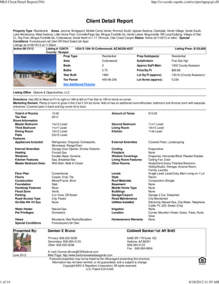 MLS Client Detail Report(294)                                                                                               http://svvarmls.rapmls.com/scripts/mgrqispi.dll




                                                                    Client Detail Report
          Property Type Residential Areas Jerome, Bridgeport, Middle Camp Verde, Rimrock South, Uptown Sedona, Clarkdale, Verde Village, Verde South,
          Lake Montezuma, West Sedona, Little Horse Park, Cornville/Page Spr, Mingus Foothills So, Verde Lakes, Mcguireville, RR Loop/Outlying, Village of Oak
          Cr., Big Park, Mingus Foothills No, Cottonwood, Verde North of 1-17, Rimrock, Oak Creek Canyon Status Active (6/11/2012 or after) Special
          Conditions Foreclosure/Lndr Own OR Short Sale/Lndr Appr
          Listings as of 06/18/12 at 11:59am
          Active 06/13/12             Listing # 133070     1034 S 15th St Cottonwood, AZ 86326-4527                                      Listing Price: $135,000
                                      County: Yavapai
                                                   Prop Type                     Residential              Prop Subtype(s)            Residential
                                                 Area                            Cottonwood                  Subdivision                  Five Star Hgt
                                                 Beds                            3                           Approx SqFt Main             1932 County Assessor
                                                 Baths                           2.75                        Price/Sq Ft                  $69.88
                                                 Year Built                      1992                        Lot Sq Ft (approx)           10019 ((County Assessor))
                                                 Tax Parcel                      406-06-236                  Lot Acres (approx)           0.230
                                                 See Additional Pictures

          Listing Office Options & Opportunities, LLC

          Directions hwy 260 to West on Fir to right on 16th to left on Five Star to 15th to home on corner.
          Marketing Remark Plenty of room to grow in this 3 bd 2 3/4 ba home. Add on has an additional room/office/den, bathroom and Arizona room with separate
          entrances. Covered patio in back and big corner lot to boot.

           Total # of Rooms             10.00                                            Amount of Taxes               815.00
           Tax Year                     2012
          Room Information
           Master Bedroom               14x12 Level:                                     Second Bedroom                11x11 Level:
           Third Bedroom                11x11 Level:                                     Living Room                   19x15 Level:
           Dining Room                  10x12 Level:                                     Kitchen                       11x9 Level:
           Patio                        23x10 Level:
          Features
           Appliances Included          Refrigerator, Disposal, Dishwasher,              External Amenities            Covered Patio, Landscaping
                                        Microwave, Range/Oven
           Internal Amenities           Garage Door Opener, Smoke Detector               Cooling                       Evaporative
           Heating                      Forced Gas                                       Fireplace                     None
           Windows                      Double Glaze, Screens                            Window Coverings              Draperies, Horizontal Blind, Pleated Shades
           Kitchen Features             Gas, Breakfast Bar                               Living Room Features          Ceiling Fan, Exist
           Master Bedroom Desc          With Bath, Walk In Closet                        Other Rooms                   Study/Den/Library, Potential Bedroom,
                                                                                                                       Hobby/Studio, Storage, Arizona Room,
                                                                                                                       Family, Laundry
           Floor Plan                   Conventional                                     Levels                        Single Level, Level Entry, Main Living on 1 Lvl
           Floors                       Carpet, Vinyl, Tile                              Style                         Ranch
           Construction                 Wood/Frame, Brick                                Roof Materials                Composition Shingle
           Foundation                   Slab                                             Basement                      None
           Handicap Features            None                                             Mobile Home Type              None
           Flood Zone                   Verify                                           Buildings                     None
           Parking                      3 or more, Off Street                            Garage/Carport                Garage 2 Car, Detached
           Road Access Type             City, Paved                                      Road Maintenance              City Maintained
           On-Site Wtr Trt Sys          None                                             Utilities Installed           Electricity, Natural Gas, City Water, Telephone,
                                                                                                                       Cable TV, 220, Sewer (City)
           Water Heater                 Natural Gas                                      Irrigation                    None
           Pet Privileges               Domestics                                        Location                      Corner, Mountain Views, Grass, Trees, Rural,
                                                                                                                       View
           Views                        Mountains, Red Rocks/Boulders                    Homeowners Warranty           None
           Special Conditions           Foreclosure/Lndr Own

          Presented By:              Damian E Bruno                                                   Coldwell Banker/1st Aff Br#2
                                     Primary: 928-202-0038                                            6486 SR 179 Suite 102
                                     Secondary: 928-284-0123                                          Sedona, AZ 86351
                                     Other: 928-202-0038                                              928-284-0123
                                                                                                      Fax : 928-284-6804
                                     E-mail: Damian.Bruno@CBSedona.com
          June 2012                  Web Page: http://www.Sedonarealestateagents.com
                                      Featured properties may not be listed by the office/agent presenting this brochure.
                                        Information has not been verified, is not guaranteed, and is subject to change.
                                                 Copyright ©2012 Rapattoni Corporation. All rights reserved.
                                                                   U.S. Patent 6,910,045



1 of 14                                                                                                                                                   6/18/2012 11:59 AM
 
