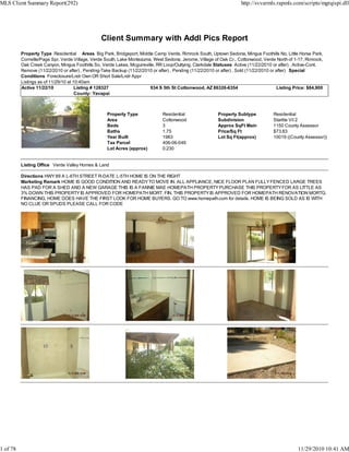 Client Summary with Addl Pics Report
Property Type Residential Areas Big Park, Bridgeport, Middle Camp Verde, Rimrock South, Uptown Sedona, Mingus Foothills No, Little Horse Park,
Cornville/Page Spr, Verde Village, Verde South, Lake Montezuma, West Sedona, Jerome, Village of Oak Cr., Cottonwood, Verde North of 1-17, Rimrock,
Oak Creek Canyon, Mingus Foothills So, Verde Lakes, Mcguireville, RR Loop/Outlying, Clarkdale Statuses Active (11/22/2010 or after) , Active-Cont.
Remove (11/22/2010 or after) , Pending-Take Backup (11/22/2010 or after) , Pending (11/22/2010 or after) , Sold (11/22/2010 or after) Special
Conditions Foreclosure/Lndr Own OR Short Sale/Lndr Appr
Listings as of 11/29/10 at 10:40am
Active 11/22/10 Listing # 128327 934 S 5th St Cottonwood, AZ 86326-6354 Listing Price: $84,900
County: Yavapai
Property Type Residential Property Subtype Residential
Area Cottonwood Subdivision Starlite Vil 2
Beds 3 Approx SqFt Main 1150 County Assessor
Baths 1.75 Price/Sq Ft $73.83
Year Built 1983 Lot Sq Ft(approx) 10019 ((County Assessor))
Tax Parcel 406-06-049
Lot Acres (approx) 0.230
Listing Office Verde Valley Homes & Land
Directions HWY89 A L-6TH STREET R-DATE L-5TH HOME IS ON THE RIGHT
Marketing Remark HOME IS GOOD CONDITION AND READYTO MOVE IN. ALL APPLIANCE, NICE FLOOR PLAN FULLYFENCED LARGE TREES
HAS PAD FOR A SHED AND A NEW GARAGE THIS IS A FANNIE MAE HOMEPATH PROPERTYPURCHASE THIS PROPERTYFOR AS LITTLE AS
3% DOWN THIS PROPERTYIS APPROVED FOR HOMEPATH MORT. FIN. THIS PROPERTY IS APPROVED FOR HOMEPATH RENOVATION MORTG.
FINANCING, HOME DOES HAVE THE FIRST LOOK FOR HOME BUYERS. GO TO www.homepath.com for details. HOME IS BEING SOLD AS IS WITH
NO CLUE OR SPUDS PLEASE CALL FOR CODE
MLS Client Summary Report(292) http://svvarmls.rapmls.com/scripts/mgrqispi.dll
1 of 78 11/29/2010 10:41 AM
 