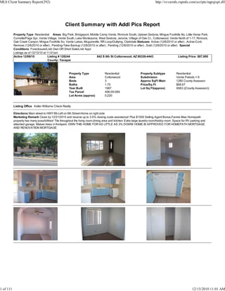 MLS Client Summary Report(292)                                                                                            http://svvarmls.rapmls.com/scripts/mgrqispi.dll




                                                   Client Summary with Addl Pics Report
           Property Type Residential Areas Big Park, Bridgeport, Middle Camp Verde, Rimrock South, Uptown Sedona, Mingus Foothills No, Little Horse Park,
           Cornville/Page Spr, Verde Village, Verde South, Lake Montezuma, West Sedona, Jerome, Village of Oak Cr., Cottonwood, Verde North of 1-17, Rimrock,
           Oak Creek Canyon, Mingus Foothills So, Verde Lakes, Mcguireville, RR Loop/Outlying, Clarkdale Statuses Active (12/6/2010 or after) , Active-Cont.
           Remove (12/6/2010 or after) , Pending-Take Backup (12/6/2010 or after) , Pending (12/6/2010 or after) , Sold (12/6/2010 or after) Special
           Conditions Foreclosure/Lndr Own OR Short Sale/Lndr Appr
           Listings as of 12/13/10 at 11:01am
           Active 12/06/10             Listing # 128244                  842 S 6th St Cottonwood, AZ 86326-4443                             Listing Price: $87,900
                                       County: Yavapai



                                                      Property Type               Residential                  Property Subtype            Residential
                                                      Area                        Cottonwood                   Subdivision                 Verde Palisds 1-5
                                                      Beds                        3                            Approx SqFt Main            1280 County Assessor
                                                      Baths                       1.75                         Price/Sq Ft                 $68.67
                                                      Year Built                  1987                         Lot Sq Ft(approx)           9583 ((County Assessor))
                                                      Tax Parcel                  406-05-084
                                                      Lot Acres (approx)          0.220


           Listing Office Keller Williams Check Realty

           Directions Main street to HWY 89-Left on 6th Street-Home on right side
           Marketing Remark Close by 12/31/2010 and receive up to 3.5% closing costs assistance! Plus $1500 Selling Agent Bonus.Fannie Mae Homepath
           property has many possibilities! Tile throughout the living room,dining area and kitchen. Extra large laundry room/hobby room. Space for RV parking and
           attached garage. Mature trees in frontyard. OWN THIS HOME FOR AS LITTLE AS 3% DOWN! HOME IS APPROVED FOR HOMEPATH MORTGAGE
           AND RENOVATION MORTGAGE




1 of 111                                                                                                                                               12/13/2010 11:01 AM
 
