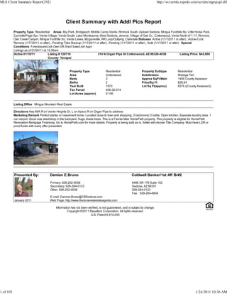MLS Client Summary Report(292)                                                                                               http://svvarmls.rapmls.com/scripts/mgrqispi.dll




                                                   Client Summary with Addl Pics Report
           Property Type Residential Areas Big Park, Bridgeport, Middle Camp Verde, Rimrock South, Uptown Sedona, Mingus Foothills No, Little Horse Park,
           Cornville/Page Spr, Verde Village, Verde South, Lake Montezuma, West Sedona, Jerome, Village of Oak Cr., Cottonwood, Verde North of 1-17, Rimrock,
           Oak Creek Canyon, Mingus Foothills So, Verde Lakes, Mcguireville, RR Loop/Outlying, Clarkdale Statuses Active (1/17/2011 or after) , Active-Cont.
           Remove (1/17/2011 or after) , Pending-Take Backup (1/17/2011 or after) , Pending (1/17/2011 or after) , Sold (1/17/2011 or after) Special
           Conditions Foreclosure/Lndr Own OR Short Sale/Lndr Appr
           Listings as of 01/24/11 at 10:36am
           Active 01/18/11             Listing # 128716                  314 N Organ Pipe St Cottonwood, AZ 86326-4038                      Listing Price: $44,900
                                       County: Yavapai



                                                      Property Type               Residential                  Property Subtype            Residential
                                                      Area                        Cottonwood                   Subdivision                 Robega Terr
                                                      Beds                        3                            Approx SqFt Main            1456 County Assessor
                                                      Baths                       2                            Price/Sq Ft                 $30.84
                                                      Year Built                  1973                         Lot Sq Ft(approx)           8276 ((County Assessor))
                                                      Tax Parcel                  406-32-074
                                                      Lot Acres (approx)          0.190


           Listing Office Mingus Mountain Real Estate

           Directions Hwy 89A R on Verde Heights Dr, L on Apsco R on Organ Pipe to address
           Marketing Remark Perfect starter or investment home. Located close to town and shopping. 3 bedrooms/ 2 baths. Open kitchen. Seperate laundry area. 1
           car carport. Good size shed/shop in the backyard. Huge shade trees. This is a Fannie Mae HomePath property. This property is eligible for HomePath
           Renovation Mortgage Financing. Go to HomePath.com for more details. Property is being sold as is. Seller will choose Title Company. Must have LSR or
           proof funds with every offer presented.




           Presented By:              Damian E Bruno                                                   Coldwell Banker/1st Aff Br#2

                                       Primary: 928-202-0038                                           6486 SR 179 Suite 102
                                       Secondary: 928-284-0123                                         Sedona, AZ 86351
                                       Other: 928-202-0038                                             928-284-0123
                                                                                                       Fax : 928-284-6804
                                      E-mail: Damian.Bruno@CBSedona.com
           January 2011               Web Page: http://www.Sedonarealestateagents.com

                                           Information has not been verified, is not guaranteed, and is subject to change.
                                                    Copyright ©2011 Rapattoni Corporation. All rights reserved.
                                                                      U.S. Patent 6,910,045




1 of 103                                                                                                                                               1/24/2011 10:36 AM
 