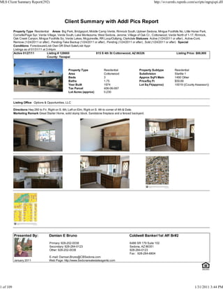 MLS Client Summary Report(292)                                                                                           http://svvarmls.rapmls.com/scripts/mgrqispi.dll




                                                   Client Summary with Addl Pics Report
           Property Type Residential Areas Big Park, Bridgeport, Middle Camp Verde, Rimrock South, Uptown Sedona, Mingus Foothills No, Little Horse Park,
           Cornville/Page Spr, Verde Village, Verde South, Lake Montezuma, West Sedona, Jerome, Village of Oak Cr., Cottonwood, Verde North of 1-17, Rimrock,
           Oak Creek Canyon, Mingus Foothills So, Verde Lakes, Mcguireville, RR Loop/Outlying, Clarkdale Statuses Active (1/24/2011 or after) , Active-Cont.
           Remove (1/24/2011 or after) , Pending-Take Backup (1/24/2011 or after) , Pending (1/24/2011 or after) , Sold (1/24/2011 or after) Special
           Conditions Foreclosure/Lndr Own OR Short Sale/Lndr Appr
           Listings as of 01/31/11 at 3:44pm
           Active 01/27/11             Listing # 128665                  815 S 4th St Cottonwood, AZ 86326                                  Listing Price: $88,900
                                       County: Yavapai



                                                      Property Type              Residential                 Property Subtype            Residential
                                                      Area                       Cottonwood                  Subdivision                 Starlite 1
                                                      Beds                       3                           Approx SqFt Main            1490 Other
                                                      Baths                      1.75                        Price/Sq Ft                 $59.66
                                                      Year Built                 1974                        Lot Sq Ft(approx)           10019 ((County Assessor))
                                                      Tax Parcel                 406-06-067
                                                      Lot Acres (approx)         0.230


           Listing Office Options & Opportunities, LLC

           Directions Hwy 260 to Fir, Right on S. 6th, Left on Elm, Right on S. 4th to corner of 4th & Date.
           Marketing Remark Great Starter Home, solid slump block. Sandstone fireplace and a fenced backyard.




           Presented By:              Damian E Bruno                                                 Coldwell Banker/1st Aff Br#2

                                       Primary: 928-202-0038                                         6486 SR 179 Suite 102
                                       Secondary: 928-284-0123                                       Sedona, AZ 86351
                                       Other: 928-202-0038                                           928-284-0123
                                                                                                     Fax : 928-284-6804
                                      E-mail: Damian.Bruno@CBSedona.com
           January 2011               Web Page: http://www.Sedonarealestateagents.com




1 of 109                                                                                                                                                1/31/2011 3:44 PM
 