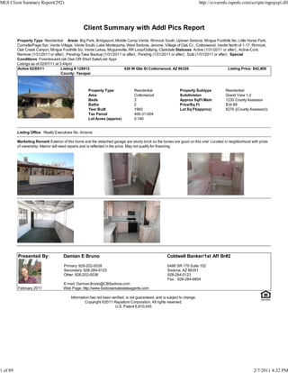 MLS Client Summary Report(292)                                                                                              http://svvarmls.rapmls.com/scripts/mgrqispi.dll




                                                  Client Summary with Addl Pics Report
          Property Type Residential Areas Big Park, Bridgeport, Middle Camp Verde, Rimrock South, Uptown Sedona, Mingus Foothills No, Little Horse Park,
          Cornville/Page Spr, Verde Village, Verde South, Lake Montezuma, West Sedona, Jerome, Village of Oak Cr., Cottonwood, Verde North of 1-17, Rimrock,
          Oak Creek Canyon, Mingus Foothills So, Verde Lakes, Mcguireville, RR Loop/Outlying, Clarkdale Statuses Active (1/31/2011 or after) , Active-Cont.
          Remove (1/31/2011 or after) , Pending-Take Backup (1/31/2011 or after) , Pending (1/31/2011 or after) , Sold (1/31/2011 or after) Special
          Conditions Foreclosure/Lndr Own OR Short Sale/Lndr Appr
          Listings as of 02/07/11 at 3:44pm
          Active 02/05/11             Listing # 128912                  426 W Gila St Cottonwood, AZ 86326                                 Listing Price: $42,900
                                      County: Yavapai



                                                     Property Type               Residential                  Property Subtype            Residential
                                                     Area                        Cottonwood                   Subdivision                 Grand View 1-2
                                                     Beds                        3                            Approx SqFt Main            1230 County Assessor
                                                     Baths                       2                            Price/Sq Ft                 $34.88
                                                     Year Built                  1960                         Lot Sq Ft(approx)           8276 ((County Assessor))
                                                     Tax Parcel                  406-31-004
                                                     Lot Acres (approx)          0.190


          Listing Office Realty Executives No. Arizona

          Marketing Remark Exterior of this home and the detached garage are sturdy brick so the bones are good on this one! Located in neighborhood with pride
          of ownership. Interior will need repairs and is reflected in the price. May not qualify for financing.




          Presented By:              Damian E Bruno                                                   Coldwell Banker/1st Aff Br#2

                                      Primary: 928-202-0038                                           6486 SR 179 Suite 102
                                      Secondary: 928-284-0123                                         Sedona, AZ 86351
                                      Other: 928-202-0038                                             928-284-0123
                                                                                                      Fax : 928-284-6804
                                     E-mail: Damian.Bruno@CBSedona.com
          February 2011              Web Page: http://www.Sedonarealestateagents.com

                                          Information has not been verified, is not guaranteed, and is subject to change.
                                                   Copyright ©2011 Rapattoni Corporation. All rights reserved.
                                                                     U.S. Patent 6,910,045




1 of 89                                                                                                                                                   2/7/2011 4:32 PM
 
