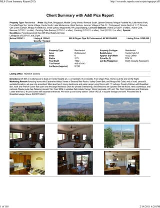 MLS Client Summary Report(292)                                                                                            http://svvarmls.rapmls.com/scripts/mgrqispi.dll




                                                   Client Summary with Addl Pics Report
           Property Type Residential Areas Big Park, Bridgeport, Middle Camp Verde, Rimrock South, Uptown Sedona, Mingus Foothills No, Little Horse Park,
           Cornville/Page Spr, Verde Village, Verde South, Lake Montezuma, West Sedona, Jerome, Village of Oak Cr., Cottonwood, Verde North of 1-17, Rimrock,
           Oak Creek Canyon, Mingus Foothills So, Verde Lakes, Mcguireville, RR Loop/Outlying, Clarkdale Statuses Active (2/7/2011 or after) , Active-Cont.
           Remove (2/7/2011 or after) , Pending-Take Backup (2/7/2011 or after) , Pending (2/7/2011 or after) , Sold (2/7/2011 or after) Special
           Conditions Foreclosure/Lndr Own OR Short Sale/Lndr Appr
           Listings as of 02/14/11 at 6:27pm
           Active 02/09/11             Listing # 128941                   860 N Organ Pipe St Cottonwood, AZ 86326-8002                     Listing Price: $299,000
                                       County: Yavapai



                                                      Property Type               Residential                 Property Subtype            Residential
                                                      Area                        Cottonwood                  Subdivision                 Verde Hgts1-2
                                                      Beds                        6                           Approx SqFt Main            4032 Owner
                                                      Baths                       3.75                        Price/Sq Ft                 $74.16
                                                      Year Built                  1992                        Lot Sq Ft(approx)           6534 ((County Assessor))
                                                      Tax Parcel                  406-30-043
                                                      Lot Acres (approx)          0.150


           Listing Office RE/MAX Sedona

           Directions SR 89A in Cottonwood to East on Verde Heights Dr., L on Graham, R on Ocotillo, R on Organ Pipe. Home is at the end on the Right.
           Marketing Remark Amazing home with Expansive Hilltop Views of Sedona Red Rocks, Valley Green Belt, and Mingus Mt! Quiet, end of road, peaceful,
           secluded location, yet near city amenities! Main level has 3 roomy bedrooms and extra Large Living Room with 11' ceilings. Country Kitchen with Breakfast
           Bar, nook and French Doors that open onto the large Redwood Deck for private Entertaining. All bathrooms are updated with tile floors, new countertops, and
           cabinets. Master suite has Relaxing Jacuzzi Tub. Over $50k in updates that include Carper, Wood Laminate, A/C unit, Tile, Roof, Appliances and Cabinets.
           Lower level has 2 In-Law Suites with separate entrances. RV hook up and dump station. Great VALUE in square footage and land. Possible Bed &
           Breakfast usage. Now a SHORT SALE!




1 of 105                                                                                                                                                  2/14/2011 6:28 PM
 