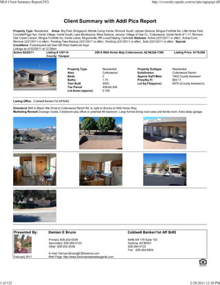 MLS Client Summary Report(292)                                                                                           http://svvarmls.rapmls.com/scripts/mgrqispi.dll




                                                   Client Summary with Addl Pics Report
           Property Type Residential Areas Big Park, Bridgeport, Middle Camp Verde, Rimrock South, Uptown Sedona, Mingus Foothills No, Little Horse Park,
           Cornville/Page Spr, Verde Village, Verde South, Lake Montezuma, West Sedona, Jerome, Village of Oak Cr., Cottonwood, Verde North of 1-17, Rimrock,
           Oak Creek Canyon, Mingus Foothills So, Verde Lakes, Mcguireville, RR Loop/Outlying, Clarkdale Statuses Active (2/21/2011 or after) , Active-Cont.
           Remove (2/21/2011 or after) , Pending-Take Backup (2/21/2011 or after) , Pending (2/21/2011 or after) , Sold (2/21/2011 or after) Special
           Conditions Foreclosure/Lndr Own OR Short Sale/Lndr Appr
           Listings as of 02/28/11 at 12:29pm
           Active 02/22/11             Listing # 129114                  298 S Wild Horse Way Cottonwood, AZ 86326-7385                     Listing Price: $179,000
                                       County: Yavapai



                                                      Property Type              Residential                 Property Subtype            Residential
                                                      Area                       Cottonwood                  Subdivision                 Cottonwood Ranch
                                                      Beds                       3                           Approx SqFt Main            1902 County Assessor
                                                      Baths                      1.75                        Price/Sq Ft                 $94.11
                                                      Year Built                 2000                        Lot Sq Ft(approx)           6970 ((County Assessor))
                                                      Tax Parcel                 406-60-306
                                                      Lot Acres (approx)         0.160


           Listing Office Coldwell Banker/1st Aff Br#2

           Directions 89A to Black Hills Drive to Cottonwood Ranch Rd. to right on Bronco to Wild Horse Way.
           Marketing Remark Durango model. 3 bedroom plus office or potential 4th bedroom. Large formal dining room area and family room. Extra deep garage.




           Presented By:              Damian E Bruno                                                 Coldwell Banker/1st Aff Br#2

                                       Primary: 928-202-0038                                         6486 SR 179 Suite 102
                                       Secondary: 928-284-0123                                       Sedona, AZ 86351
                                       Other: 928-202-0038                                           928-284-0123
                                                                                                     Fax : 928-284-6804
                                      E-mail: Damian.Bruno@CBSedona.com
           February 2011              Web Page: http://www.Sedonarealestateagents.com




1 of 122                                                                                                                                               2/28/2011 12:30 PM
 
