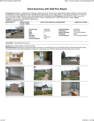 MLS Client Summary Report(292)                                                                                           http://svvarmls.rapmls.com/scripts/mgrqispi.dll




                                                   Client Summary with Addl Pics Report
           Property Type Residential Areas Big Park, Bridgeport, Middle Camp Verde, Rimrock South, Uptown Sedona, Mingus Foothills No, Little Horse Park,
           Cornville/Page Spr, Verde Village, Verde South, Lake Montezuma, West Sedona, Jerome, Village of Oak Cr., Cottonwood, Verde North of 1-17, Rimrock,
           Oak Creek Canyon, Mingus Foothills So, Verde Lakes, Mcguireville, RR Loop/Outlying, Clarkdale Statuses Active (3/21/2011 or after) , Active-Cont.
           Remove (3/21/2011 or after) , Pending-Take Backup (3/21/2011 or after) , Pending (3/21/2011 or after) , Sold (3/21/2011 or after) Special
           Conditions Foreclosure/Lndr Own OR Short Sale/Lndr Appr
           Listings as of 03/28/11 at 1:35pm
           Active 03/21/11             Listing # 129383                   240 S 11th St Cottonwood, AZ 86326-4259                            Listing Price: $37,500
                                       County: Yavapai



                                                      Property Type               Residential                 Property Subtype            Residential
                                                      Area                        Cottonwood                  Subdivision                 Tierra Verde
                                                      Beds                        3                           Approx SqFt Main            1134 County Assessor
                                                      Baths                       1                           Price/Sq Ft                 $33.07
                                                      Year Built                  1974                        Lot Sq Ft(approx)           7841 ((County Assessor))
                                                      Tax Parcel                  406-40-074
                                                      Lot Acres (approx)          0.180


           Listing Office Verde Valley Homes & Land

           Directions So on Main/L Aspen/L 11 St House on right
           Marketing Remark Great home for first time home buyers or investor on a wonderful corner lot. Lots of off street parking. Fenced backyard and 2 sheds.
           Laminate wood floor and woodburning fireplace in living room. Large storage room off kitchen and laundry which would also work as a pantry.




1 of 107                                                                                                                                                 3/28/2011 1:35 PM
 