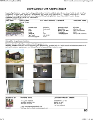MLS Client Summary Report(292)                                                                                           http://svvarmls.rapmls.com/scripts/mgrqispi.dll




                                                  Client Summary with Addl Pics Report
          Property Type Residential Areas Big Park, Bridgeport, Middle Camp Verde, Rimrock South, Uptown Sedona, Mingus Foothills No, Little Horse Park,
          Cornville/Page Spr, Verde Village, Verde South, Lake Montezuma, West Sedona, Jerome, Village of Oak Cr., Cottonwood, Verde North of 1-17, Rimrock,
          Oak Creek Canyon, Mingus Foothills So, Verde Lakes, Mcguireville, RR Loop/Outlying, Clarkdale Status Active (5/2/2011 or after) Special
          Conditions Foreclosure/Lndr Own OR Short Sale/Lndr Appr
          Listings as of 05/09/11 at 9:41am
          Active 05/04/11             Listing # 129902                   137 S 11th St Cottonwood, AZ 86326-4226                        Listing Price: $59,900
                                      County: Yavapai



                                                     Property Type               Residential                 Property Subtype            Residential
                                                     Area                        Cottonwood                  Subdivision                 Valley Vue 1&2
                                                     Beds                        3                           Approx SqFt Main            1540 County Assessor
                                                     Baths                       2                           Price/Sq Ft                 $38.90
                                                     Year Built                  1974                        Lot Sq Ft(approx)           8712 ((County Assessor))
                                                     Tax Parcel                  406-40-004
                                                     Lot Acres (approx)          0.200


          Listing Office Mingus Mountain Real Estate

          Directions Main St. to Left on Mingus Ave. Left on 11th St. Property on the left.
          Marketing Remark In town location with city utilities and close to all the amenities. Big shade trees and a fenced backyard. 1 car detached garage and RV
          parking. Will need some carpet and paint, over 1500 sq ft. The roof is 4 years old, 30 yr. shingles. Come see!




          Presented By:               Damian E Bruno                                                 Coldwell Banker/1st Aff Br#2

                                      Primary: 928-202-0038                                          6486 SR 179 Suite 102
                                      Secondary: 928-284-0123                                        Sedona, AZ 86351
                                      Other: 928-202-0038                                            928-284-0123
                                                                                                     Fax : 928-284-6804
                                      E-mail: Damian.Bruno@CBSedona.com
          May 2011                    Web Page: http://www.Sedonarealestateagents.com




1 of 22                                                                                                                                                   5/9/2011 9:40 AM
 