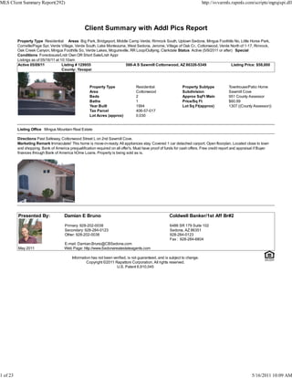 MLS Client Summary Report(292)                                                                                               http://svvarmls.rapmls.com/scripts/mgrqispi.dll




                                                   Client Summary with Addl Pics Report
          Property Type Residential Areas Big Park, Bridgeport, Middle Camp Verde, Rimrock South, Uptown Sedona, Mingus Foothills No, Little Horse Park,
          Cornville/Page Spr, Verde Village, Verde South, Lake Montezuma, West Sedona, Jerome, Village of Oak Cr., Cottonwood, Verde North of 1-17, Rimrock,
          Oak Creek Canyon, Mingus Foothills So, Verde Lakes, Mcguireville, RR Loop/Outlying, Clarkdale Status Active (5/9/2011 or after) Special
          Conditions Foreclosure/Lndr Own OR Short Sale/Lndr Appr
          Listings as of 05/16/11 at 10:10am
          Active 05/09/11             Listing # 129955                   588-A S Sawmill Cottonwood, AZ 86326-5349                      Listing Price: $58,000
                                      County: Yavapai



                                                      Property Type                Residential                 Property Subtype             Townhouse/Patio Home
                                                      Area                         Cottonwood                  Subdivision                  Sawmill Cove
                                                      Beds                         2                           Approx SqFt Main             951 County Assessor
                                                      Baths                        1                           Price/Sq Ft                  $60.99
                                                      Year Built                   1994                        Lot Sq Ft(approx)            1307 ((County Assessor))
                                                      Tax Parcel                   406-57-017
                                                      Lot Acres (approx)           0.030


          Listing Office Mingus Mountain Real Estate

          Directions Past Safeway, Cottonwood Street L on 2nd Sawmill Cove.
          Marketing Remark Immaculate! This home is move-in-ready. All appliances stay. Covered 1 car detached carport. Open floorplan. Located close to town
          and shopping. Bank of America prequalification required on all offer's. Must have proof of funds for cash offers. Free credit report and appraisal if Buyer
          finances through Bank of America hOme Loans. Property is being sold as is.




          Presented By:               Damian E Bruno                                                   Coldwell Banker/1st Aff Br#2

                                       Primary: 928-202-0038                                           6486 SR 179 Suite 102
                                       Secondary: 928-284-0123                                         Sedona, AZ 86351
                                       Other: 928-202-0038                                             928-284-0123
                                                                                                       Fax : 928-284-6804
                                      E-mail: Damian.Bruno@CBSedona.com
          May 2011                    Web Page: http://www.Sedonarealestateagents.com

                                           Information has not been verified, is not guaranteed, and is subject to change.
                                                    Copyright ©2011 Rapattoni Corporation. All rights reserved.
                                                                      U.S. Patent 6,910,045




1 of 23                                                                                                                                                   5/16/2011 10:09 AM
 