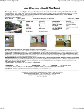 MLS Agent Summary Report (291)                                                                                                  http://svvarmls.rapmls.com/scripts/mgrqispi.dll




                                                     Agent Summary with Addl Pics Report
          Property Type Residential Areas Big Park, Bridgeport, Middle Camp Verde, Rimrock South, Uptown Sedona, Mingus Foothills No, Little Horse Park,
          Cornville/Page Spr, Verde Village, Verde South, Lake Montezuma, West Sedona, Jerome, Village of Oak Cr., Cottonwood, Verde North of 1-17, Rimrock,
          Oak Creek Canyon, Mingus Foothills So, Verde Lakes, Mcguireville, RR Loop/Outlying, Clarkdale Status Active (5/23/2011 or after) Special
          Conditions Foreclosure/Lndr Own OR Short Sale/Lndr Appr
          Listings as of 05/31/11 at 9:41am
          Active 05/25/11          Listing # 130124                710 N 6th St Cottonwood, AZ 86326-3721                                 Listing Price: $49,999
                                   County: Yavapai
                                                     Property Type             Residential                Prop Subtype                Residential
                                                     Area                      Cottonwood                 Subdivision                 Hopkins Rch 1-3
                                                     Beds                      2                          Approx SqFt Main            840 County Assessor
                                                     Baths                     1                          Price/Sq Ft                 $59.52
                                                     Year Built                1937                       Lot Sq Ft (approx)          9583 ((County Assessor))
                                                     Tax Parcel                406-38-083                 Lot Acres (approx)          0.220
                                                                                                          DOM/CDOM                    6/6
                                                     Owner Name                Jerrie L Whitworth




          Directions Main Street towards Old Town. Right on 6th Street to purple sign on the left.
          Marketing Remark Quaint historic home in Old Town Cottonwood. Short sale. Many improvements have been made to this home including stucco, vinyl
          soffits, heating, cooling and water heater is only a few years old, pergo type flooring in living room and hallway. Tile in the kitchen, laundry, bath and entry way.
          Home and front of property is hooked to city water. Rear of property has it's own well with pump replaced and some piping replaced with in the last 5 years.
          Well has a back flow preventer. Partial basement underneath home apprx. 12x12 would make for great food storage. Security front door. Wooden front porch.
          RV parking, zoned multi family plus pecan, apple and apricot trees.
          Agent-Only Rmrks Temporarily=no showings. Short sale. Garage on property needs to be demolished. It's unsafe so please don't let anyone inside. Garage
          is grandfathered as far as setbacks. If one wanted to rebuild they would need to keep the rear wall and build new around it. Otherwise normal setbacks would
          apply. Please call for info. Multi-family zoning. Other room is the laundry room which could also be used as a dining area. No washer is included only gas
          dryer. Heating & cooling type to be verified.
          Legal Description Hopkins Ranch #3 Less N 50' Of Lot 7 Blk 1 550/600

          Compensation         3%                              Variable Comm         No             Comments       Split 50/50 per lender
          Listing Agent Stephanie L Foster-Canto (ID:11556) Primary:928-300-7443 Secondary:928-300-7443 Other:928-639-1151
          Listing Office Creative Property Locators (ID:536) Phone: 928-639-1151, FAX: 928-639-1151


                                              Presented By: Damian E Bruno / Coldwell Banker/1st Aff Br#2 Phone: 928-202-0038
                                                  Information has not been verified, is not guaranteed, and is subject to change.
                                                           Copyright ©2011 Rapattoni Corporation. All rights reserved.
                                                                             U.S. Patent 6,910,045




1 of 23                                                                                                                                                           5/31/2011 9:40 AM
 