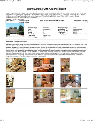 MLS Client Summary Report(292)                                                                                              http://svvarmls.rapmls.com/scripts/mgrqispi.dll




                                                   Client Summary with Addl Pics Report
          Property Type Residential Areas Big Park, Bridgeport, Middle Camp Verde, Rimrock South, Uptown Sedona, Mingus Foothills No, Little Horse Park,
          Cornville/Page Spr, Verde Village, Verde South, Lake Montezuma, West Sedona, Jerome, Village of Oak Cr., Cottonwood, Verde North of 1-17, Rimrock,
          Oak Creek Canyon, Mingus Foothills So, Verde Lakes, Mcguireville, RR Loop/Outlying, Clarkdale Status Active (6/6/2011 or after) Special
          Conditions Foreclosure/Lndr Own OR Short Sale/Lndr Appr
          Listings as of 06/13/11 at 10:26am
          Active 06/08/11             Listing # 130236                   488 S Mill Dr Cottonwood, AZ 86326-5340                        Listing Price: $120,000
                                      County: Yavapai



                                                      Property Type                Residential                  Property Subtype             Condo
                                                      Area                         Cottonwood                   Subdivision                  Sawmill Gardens
                                                      Beds                         2                            Approx SqFt Main             1701 Other
                                                      Baths                        2                            Price/Sq Ft                  $70.55
                                                      Year Built                   1994                         Lot Sq Ft(approx)            2178 ((County Assessor))
                                                      Tax Parcel                   406-04-105A
                                                      Lot Acres (approx)           0.050


          Listing Office Coldwell Banker/Mabery

          Directions From Hwy 260 or Hwy 89A, take Cove Parkway to end, turn R onto Cottonwood Street, L into Sawmill Gardens, very first R onto Mill Drive. Home
          will be around the bend on the left.
          Marketing Remark Highly desirable Sawmill Gardens Community. Although this home is a two-story, seller's have installed a chairlift for your convenience.
          The home has beautiful tile floors throughout, commercial grade appliances including warming oven adorn the kitchen. Lower level features a bedroom,
          bathroom, living, dining and kitchen. Upper level is the master bedroom with bathroom, walk-in closet and loft style den/office/studio with sliding door to the
          awesome upper deck. There used to be a jacuzzi on the deck so be sure to note that it has been reinforced and there is power and water if you choose to
          install another jacuzzi. Backyard has been fenced as well. Your HOA dues include all landscaping within 5 feet of the property as well as street repairs,
          driveway maintenance and garbage collection. There are lots of features so please see attached feature sheet for some extra info that I just don't have
          enough room to include here or make an appointment to view this home today




1 of 25                                                                                                                                                    6/13/2011 10:25 AM
 