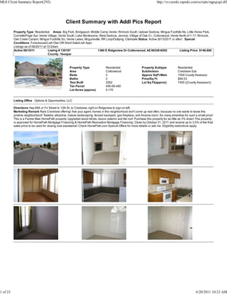 MLS Client Summary Report(292)                                                                                            http://svvarmls.rapmls.com/scripts/mgrqispi.dll




                                                  Client Summary with Addl Pics Report
          Property Type Residential Areas Big Park, Bridgeport, Middle Camp Verde, Rimrock South, Uptown Sedona, Mingus Foothills No, Little Horse Park,
          Cornville/Page Spr, Verde Village, Verde South, Lake Montezuma, West Sedona, Jerome, Village of Oak Cr., Cottonwood, Verde North of 1-17, Rimrock,
          Oak Creek Canyon, Mingus Foothills So, Verde Lakes, Mcguireville, RR Loop/Outlying, Clarkdale Status Active (6/13/2011 or after) Special
          Conditions Foreclosure/Lndr Own OR Short Sale/Lndr Appr
          Listings as of 06/20/11 at 10:24am
          Active 06/15/11             Listing # 130187                   1380 E Ridgeview Dr Cottonwood, AZ 86326-6502                  Listing Price: $146,900
                                      County: Yavapai



                                                     Property Type                Residential                 Property Subtype            Residential
                                                     Area                         Cottonwood                  Subdivision                 Crestview Sub
                                                     Beds                         3                           Approx SqFt Main            1554 County Assessor
                                                     Baths                        2                           Price/Sq Ft                 $94.53
                                                     Year Built                   2002                        Lot Sq Ft(approx)           7405 ((County Assessor))
                                                     Tax Parcel                   406-06-480
                                                     Lot Acres (approx)           0.170


          Listing Office Options & Opportunities, LLC

          Directions Hwy 89A or Fir Street to 12th St. to Crestview, right on Ridgeview to sign on left.
          Marketing Remark Rare Crestview offering! Ask your agent, homes in this neighborhood don't come up real often, because no one wants to leave this
          pristine neighborhood! Tasteful, attractive, mature landscaping, fenced backyard, gas fireplace, and Arizona room. So many amenities for such a small price!
          This is a Fannie Mae HomePath property. Upgraded wood blinds, stucco exterior and tile roof. Purchase this property for as little as 3% down! This property
          is approved for HomePath Mortgage Financing & HomePath Renovation Mortgage Financing. Close by October 31, 2011 and receive up to 3.5% of the final
          sales price to be used for closing cost assistance! Check HomePath.com Special Offers for more details or ask me. Eligibility restrictions apply.




1 of 23                                                                                                                                                 6/20/2011 10:23 AM
 
