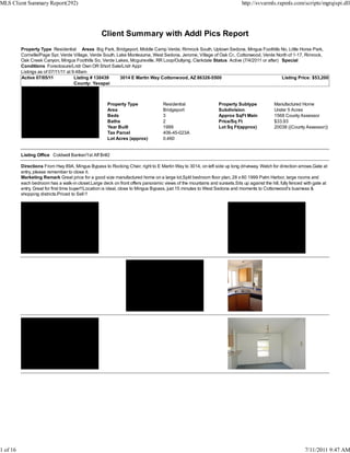 MLS Client Summary Report(292)                                                                                             http://svvarmls.rapmls.com/scripts/mgrqispi.dll




                                                   Client Summary with Addl Pics Report
          Property Type Residential Areas Big Park, Bridgeport, Middle Camp Verde, Rimrock South, Uptown Sedona, Mingus Foothills No, Little Horse Park,
          Cornville/Page Spr, Verde Village, Verde South, Lake Montezuma, West Sedona, Jerome, Village of Oak Cr., Cottonwood, Verde North of 1-17, Rimrock,
          Oak Creek Canyon, Mingus Foothills So, Verde Lakes, Mcguireville, RR Loop/Outlying, Clarkdale Status Active (7/4/2011 or after) Special
          Conditions Foreclosure/Lndr Own OR Short Sale/Lndr Appr
          Listings as of 07/11/11 at 9:48am
          Active 07/05/11             Listing # 130439     3014 E Martin Way Cottonwood, AZ 86326-5500                                    Listing Price: $53,200
                                      County: Yavapai



                                                      Property Type               Residential                  Property Subtype            Manufactured Home
                                                      Area                        Bridgeport                   Subdivision                 Under 5 Acres
                                                      Beds                        3                            Approx SqFt Main            1568 County Assessor
                                                      Baths                       2                            Price/Sq Ft                 $33.93
                                                      Year Built                  1999                         Lot Sq Ft(approx)           20038 ((County Assessor))
                                                      Tax Parcel                  406-45-023A
                                                      Lot Acres (approx)          0.460


          Listing Office Coldwell Banker/1st Aff Br#2

          Directions From Hwy 89A, Mingus Bypass to Rocking Chair, right to E Martin Way to 3014, on left side up long driveway. Watch for direction arrows.Gate at
          entry, please remember to close it.
          Marketing Remark Great price for a good size manufactured home on a large lot,Split bedroom floor plan, 28 x 60 1999 Palm Harbor, large rooms and
          each bedroom has a walk-in closet.Large deck on front offers panoramic views of the mountains and sunsets.Sits up against the hill, fully fenced with gate at
          entry. Great for first time buyer!!Location is ideal, close to Mingus Bypass, just 15 minutes to West Sedona and moments to Cottonwood's business &
          shopping districts.Priced to Sell !!




1 of 16                                                                                                                                                    7/11/2011 9:47 AM
 