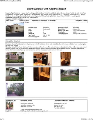 MLS Client Summary Report(292)                                                                                            http://svvarmls.rapmls.com/scripts/mgrqispi.dll




                                                  Client Summary with Addl Pics Report
          Property Type Residential Areas Big Park, Bridgeport, Middle Camp Verde, Rimrock South, Uptown Sedona, Mingus Foothills No, Little Horse Park,
          Cornville/Page Spr, Verde Village, Verde South, Lake Montezuma, West Sedona, Jerome, Village of Oak Cr., Cottonwood, Verde North of 1-17, Rimrock,
          Oak Creek Canyon, Mingus Foothills So, Verde Lakes, Mcguireville, RR Loop/Outlying, Clarkdale Status Active (7/18/2011 or after) Special
          Conditions Foreclosure/Lndr Own OR Short Sale/Lndr Appr
          Listings as of 07/25/11 at 2:33pm
          Active 07/25/11             Listing # 130613     955 Salida Ln Cottonwood, AZ 86326-8913                                        Listing Price: $76,900
                                      County: Yavapai



                                                     Property Type                Residential                 Property Subtype            Residential
                                                     Area                         Cottonwood                  Subdivision                 Villas on Elm
                                                     Beds                         2                           Approx SqFt Main            1100 County Assessor
                                                     Baths                        2                           Price/Sq Ft                 $69.91
                                                     Year Built                   2006                        Lot Sq Ft(approx)           2178 ((County Assessor))
                                                     Tax Parcel                   406-04-195
                                                     Lot Acres (approx)           0.050


          Listing Office Cory Realty

          Directions Camino Real (behind Home Depot) turn on to Elm St to Villas on Elm on north side of Elm. Bear right around on Salida. Home is on the right on
          the edge of the property.
          Marketing Remark Short Sale - Must have final contract approval from the bank. This duplex is located on the edge of the Villas on Elm subdivision in a very
          desirable location. Villas On Elm are behind Home Depot and near Mingus Union High School as well as central to shopping and Verde Valley Medical
          Center. HOA fees cover trash pick up, road maintenance, common areas and all outside yard and plant care.




          Presented By:                Damian E Bruno                                                 Coldwell Banker/1st Aff Br#2

                                       Primary: 928-202-0038                                          6486 SR 179 Suite 102
                                       Secondary: 928-284-0123                                        Sedona, AZ 86351
                                       Other: 928-202-0038                                            928-284-0123
                                                                                                      Fax : 928-284-6804
                                       E-mail: Damian.Bruno@CBSedona.com
          July 2011                    Web Page: http://www.Sedonarealestateagents.com




1 of 31                                                                                                                                                   7/25/2011 2:32 PM
 