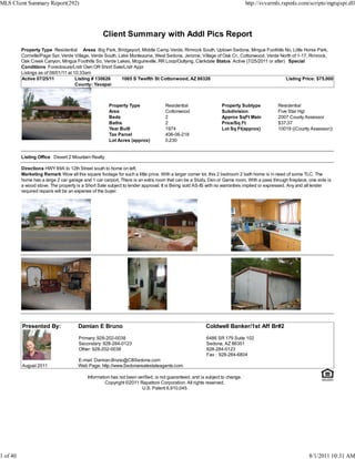 MLS Client Summary Report(292)                                                                                              http://svvarmls.rapmls.com/scripts/mgrqispi.dll




                                                  Client Summary with Addl Pics Report
          Property Type Residential Areas Big Park, Bridgeport, Middle Camp Verde, Rimrock South, Uptown Sedona, Mingus Foothills No, Little Horse Park,
          Cornville/Page Spr, Verde Village, Verde South, Lake Montezuma, West Sedona, Jerome, Village of Oak Cr., Cottonwood, Verde North of 1-17, Rimrock,
          Oak Creek Canyon, Mingus Foothills So, Verde Lakes, Mcguireville, RR Loop/Outlying, Clarkdale Status Active (7/25/2011 or after) Special
          Conditions Foreclosure/Lndr Own OR Short Sale/Lndr Appr
          Listings as of 08/01/11 at 10:33am
          Active 07/25/11             Listing # 130626     1065 S Twelfth St Cottonwood, AZ 86326                                         Listing Price: $75,000
                                      County: Yavapai



                                                     Property Type               Residential                  Property Subtype            Residential
                                                     Area                        Cottonwood                   Subdivision                 Five Star Hgt
                                                     Beds                        2                            Approx SqFt Main            2007 County Assessor
                                                     Baths                       2                            Price/Sq Ft                 $37.37
                                                     Year Built                  1974                         Lot Sq Ft(approx)           10019 ((County Assessor))
                                                     Tax Parcel                  406-06-218
                                                     Lot Acres (approx)          0.230


          Listing Office Desert 2 Mountain Realty

          Directions HWY 89A to 12th Street south to home on left.
          Marketing Remark Wow all this square footage for such a little price. With a larger corner lot, this 2 bedroom 2 bath home is in need of some TLC. The
          home has a large 2 car garage and 1 car carport. There is an extra room that can be a Study, Den or Game room. With a pass through fireplace, one side is
          a wood stove. The property is a Short Sale subject to lender approval. It is Being sold AS-IS with no warranties implied or expressed. Any and all lender
          required repairs will be an expense of the buyer.




          Presented By:               Damian E Bruno                                                  Coldwell Banker/1st Aff Br#2
                                      Primary: 928-202-0038                                           6486 SR 179 Suite 102
                                      Secondary: 928-284-0123                                         Sedona, AZ 86351
                                      Other: 928-202-0038                                             928-284-0123
                                                                                                      Fax : 928-284-6804
                                      E-mail: Damian.Bruno@CBSedona.com
          August 2011                 Web Page: http://www.Sedonarealestateagents.com

                                          Information has not been verified, is not guaranteed, and is subject to change.
                                                   Copyright ©2011 Rapattoni Corporation. All rights reserved.
                                                                     U.S. Patent 6,910,045




1 of 40                                                                                                                                                 8/1/2011 10:31 AM
 