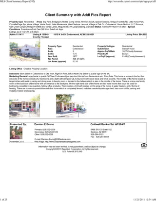 MLS Client Summary Report(292)                                                                                                http://svvarmls.rapmls.com/scripts/mgrqispi.dll




                                                    Client Summary with Addl Pics Report
          Property Type Residential Areas Big Park, Bridgeport, Middle Camp Verde, Rimrock South, Uptown Sedona, Mingus Foothills No, Little Horse Park,
          Cornville/Page Spr, Verde Village, Verde South, Lake Montezuma, West Sedona, Jerome, Village of Oak Cr., Cottonwood, Verde North of 1-17, Rimrock,
          Oak Creek Canyon, Mingus Foothills So, Verde Lakes, Mcguireville, RR Loop/Outlying, Clarkdale Status Active (11/14/2011 or after) Special
          Conditions Foreclosure/Lndr Own OR Short Sale/Lndr Appr
          Listings as of 11/21/11 at 9:33am
          Active 11/14/11             Listing # 131649     1012 N 3rd St Cottonwood, AZ 86326-3621                                        Listing Price: $84,999
                                      County: Yavapai



                                                       Property Type                Residential                  Property Subtype             Residential
                                                       Area                         Cottonwood                   Subdivision                  Stewart Hood
                                                       Beds                         3                            Approx SqFt Main             1627 County Assessor
                                                       Baths                        1.75                         Price/Sq Ft                  $52.24
                                                       Year Built                   1977                         Lot Sq Ft(approx)            9148 ((County Assessor))
                                                       Tax Parcel                   406-34-024A
                                                       Lot Acres (approx)           0.210


          Listing Office Creative Property Locators

          Directions Main Street in Cottonwood to Old Town. Right on Pinal, left on North 3rd Street to purple sign on the left.
          Marketing Remark Large home in quaint Old Town Cottonwood just two short blocks from Restaurants etc. Short Sale. This home is unique in the fact that
          one side of the home consists of 2 bedrooms and a bath with whirlpool tub, living room with wood stove and brick accents. The middle of the home boasts a
          large kitchen with walk in pantry and dining area. A laundry room is located in the hallway which is also in the middle of the home. There is a nice size family
          room on the backside of the home with an entrance to the backyard. On the right hand side of the home are two more rooms that could be used for
          bedrooms, possible in-law quarters, hobby, office or studio. There is also a 3/4 bath located on this wing of the home. 2 water heaters, and 2 forms of
          heating. There are numerous possibilities with this home which is completely fenced, includes a workshop/storage shed, has room for RV parking and
          includes mature landscaping.




          Presented By:                Damian E Bruno                                                    Coldwell Banker/1st Aff Br#2

                                       Primary: 928-202-0038                                             6486 SR 179 Suite 102
                                       Secondary: 928-284-0123                                           Sedona, AZ 86351
                                       Other: 928-202-0038                                               928-284-0123
                                                                                                         Fax : 928-284-6804
                                       E-mail: Damian.Bruno@CBSedona.com
          November 2011                Web Page: http://www.Sedonarealestateagents.com

                                            Information has not been verified, is not guaranteed, and is subject to change.
                                                     Copyright ©2011 Rapattoni Corporation. All rights reserved.
                                                                       U.S. Patent 6,910,045




1 of 23                                                                                                                                                     11/21/2011 10:34 AM
 