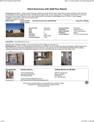 MLS Client Summary Report(292)                                                                                             http://svvarmls.rapmls.com/scripts/mgrqispi.dll




                                                 Client Summary with Addl Pics Report
          Property Type Residential Areas Big Park, Bridgeport, Middle Camp Verde, Rimrock South, Uptown Sedona, Mingus Foothills No, Little Horse Park,
          Cornville/Page Spr, Verde Village, Verde South, Lake Montezuma, West Sedona, Jerome, Village of Oak Cr., Cottonwood, Verde North of 1-17, Rimrock,
          Oak Creek Canyon, Mingus Foothills So, Verde Lakes, Mcguireville, RR Loop/Outlying, Clarkdale Status Active (11/28/2011 or after) Special
          Conditions Foreclosure/Lndr Own OR Short Sale/Lndr Appr
          Listings as of 12/05/11 at 11:07am
          Active 11/30/11             Listing # 131765     705 E Elm St Cottonwood, AZ 86326-4458                                         Listing Price: $66,000
                                      County: Yavapai



                                                    Property Type               Residential                  Property Subtype            Residential
                                                    Area                        Cottonwood                   Subdivision                 Verde Palisds 1-5
                                                    Beds                        3                            Approx SqFt Main            1362 County Assessor
                                                    Baths                       2                            Price/Sq Ft                 $48.46
                                                    Year Built                  1979                         Lot Sq Ft(approx)           46174 ((County Assessor))
                                                    Tax Parcel                  406-05-056A
                                                    Lot Acres (approx)          1.060


          Listing Office Verde Valley Homes & Land

          Directions 89A TOWARDS JEROME L-6TH L-ELM HOME ON THE CORNER OF ELM AND 7TH
          Marketing Remark LARGE LOT AND SPAINSH STYLE HOME ON A CORNER LOT TILE FLOORS AND TWO CAR GARAGE. HOME IS BEING SOLD
          AS IS WITH NO CLUE OR SPUDS, HOME NEEDS TO BE A CASH DEAL. SELLER WILL NOT DO ANY REPAIRS THIS PROPERTY IS ELIGIBLE
          UNDER FREDDIE MAC FIRST LOOK INITIATIVE THROUGH 12/15/2011 NO OFFERS WILL BE LOOKED AT FOR THREE DAYS.




          Presented By:              Damian E Bruno                                                  Coldwell Banker/1st Aff Br#2

                                     Primary: 928-202-0038                                           6486 SR 179 Suite 102
                                     Secondary: 928-284-0123                                         Sedona, AZ 86351
                                     Other: 928-202-0038                                             928-284-0123
                                                                                                     Fax : 928-284-6804
                                     E-mail: Damian.Bruno@CBSedona.com
          December 2011              Web Page: http://www.Sedonarealestateagents.com

                                         Information has not been verified, is not guaranteed, and is subject to change.
                                                  Copyright ©2011 Rapattoni Corporation. All rights reserved.
                                                                    U.S. Patent 6,910,045




1 of 18                                                                                                                                               12/5/2011 12:08 PM
 